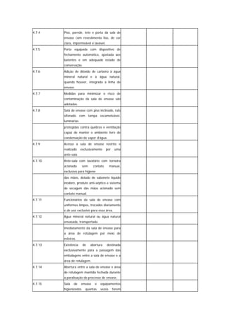 4.7.4    Piso, parede, teto e porta da sala de
         envase com revestimento liso, de cor
         clara, impermeável e lavável.
4.7.5    Porta equipada com dispositivo de
         fechamento automático, ajustada aos
         batentes e em adequado estado de
         conservação.
4.7.6    Adição de dióxido de carbono à água
         mineral natural e à água natural,
         quando houver, integrada à linha de
         envase.
4.7.7    Medidas para minimizar o risco de
         contaminação da sala de envase são
         adotadas.
4.7.8    Sala de envase com piso inclinado, ralo
         sifonado com tampa escamoteável,
         luminárias
         protegidas contra quebras e ventilação
         capaz de manter o ambiente livre de
         condensação de vapor d’água.
4.7.9    Acesso à sala de envase restrito e
         realizado    exclusivamente     por    uma
         ante-sala.
4.7.10   Ante-sala com lavatório com torneira
         acionada       sem    contato       manual,
         exclusivo para higiene
         das mãos, dotado de sabonete líquido
         inodoro, produto anti-séptico e sistema
         de secagem das mãos acionado sem
         contato manual.
4.7.11   Funcionários da sala de envase com
         uniformes limpos, trocados diariamente
         e de uso exclusivo para essa área.
4.7.12   Água mineral natural ou água natural
         envasada, transportada
         imediatamente da sala de envase para
         a área de rotulagem por meio de
         esteiras.
4.7.13   Existência     de    abertura   destinada
         exclusivamente para a passagem das
         embalagens entre a sala de envase e a
         área de rotulagem.
4.7.14   Abertura entre a sala de envase e área
         de rotulagem mantida fechada durante
         a paralisação do processo de envase.
4.7.15   Sala   de    envase     e   equipamentos
         higienizados    quantas     vezes     forem
 