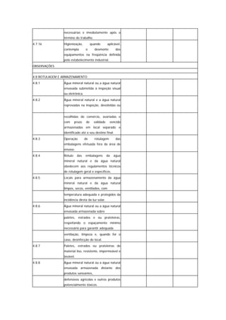 necessárias e imediatamente após o
                término do trabalho.
4.7.16          Higienização,          quando       aplicável,
                contempla        o       desmonte         dos
                equipamentos na freqüência definida
                pelo estabelecimento industrial.
OBSERVAÇÕES


4.8 ROTULAGEM E ARMAZENAMENTO
4.8.1           Água mineral natural ou a água natural
                envasada submetida à inspeção visual
                ou eletrônica.
4.8.2           Água mineral natural e a água natural
                reprovadas na inspeção, devolvidas ou


                recolhidas do comércio, avariadas e
                com      prazo    de     validade    vencido
                armazenadas em local separado e
                identificado até o seu destino final.
4.8.3           Operação         de      rotulagem        das
                embalagens efetuada fora da área de
                envase.
4.8.4           Rótulo     das   embalagens         da   água
                mineral natural e da água natural
                obedecem aos regulamentos técnicos
                de rotulagem geral e específicos.
4.8.5           Locais para armazenamento da água
                mineral natural e da água natural
                limpos, secos, ventilados, com
                temperatura adequada e protegidos da
                incidência direta da luz solar.
4.8.6           Água mineral natural ou a água natural
                envasada armazenada sobre
                paletes, estrados e ou prateleiras,
                respeitando o espaçamento mínimo
                necessário para garantir adequada
                ventilação, limpeza e, quando for o
                caso, desinfecção do local.
4.8.7           Paletes, estrados ou prateleiras de
                material liso, resistente, impermeável e
                lavável.
4.8.8           Água mineral natural ou a água natural
                envasada armazenada distante dos
                produtos saneantes,
                defensivos agrícolas e outros produtos
                potencialmente tóxicos.
 