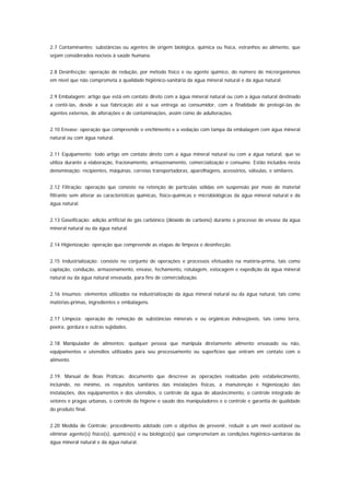 2.7 Contaminantes: substâncias ou agentes de origem biológica, química ou física, estranhos ao alimento, que
sejam considerados nocivos à saúde humana.


2.8 Desinfecção: operação de redução, por método físico e ou agente químico, do número de microrganismos
em nível que não comprometa a qualidade higiênico-sanitária da água mineral natural e da água natural.


2.9 Embalagem: artigo que está em contato direto com a água mineral natural ou com a água natural destinado
a contê-las, desde a sua fabricação até a sua entrega ao consumidor, com a finalidade de protegê-las de
agentes externos, de alterações e de contaminações, assim como de adulterações.


2.10 Envase: operação que compreende o enchimento e a vedação com tampa da embalagem com água mineral
natural ou com água natural.


2.11 Equipamento: todo artigo em contato direto com a água mineral natural ou com a água natural, que se
utiliza durante a elaboração, fracionamento, armazenamento, comercialização e consumo. Estão incluídos nesta
denominação: recipientes, máquinas, correias transportadoras, aparelhagens, acessórios, válvulas, e similares.


2.12 Filtração: operação que consiste na retenção de partículas sólidas em suspensão por meio de material
filtrante sem alterar as características químicas, físico-químicas e microbiológicas da água mineral natural e da
água natural.


2.13 Gaseificação: adição artificial de gás carbônico (dióxido de carbono) durante o processo de envase da água
mineral natural ou da água natural.


2.14 Higienização: operação que compreende as etapas de limpeza e desinfecção.


2.15 Industrialização: consiste no conjunto de operações e processos efetuados na matéria-prima, tais como
captação, condução, armazenamento, envase, fechamento, rotulagem, estocagem e expedição da água mineral
natural ou da água natural envasada, para fins de comercialização.


2.16 Insumos: elementos utilizados na industrialização da água mineral natural ou da água natural, tais como
matérias-primas, ingredientes e embalagens.


2.17 Limpeza: operação de remoção de substâncias minerais e ou orgânicas indesejáveis, tais como terra,
poeira, gordura e outras sujidades.


2.18 Manipulador de alimentos: qualquer pessoa que manipula diretamente alimento envasado ou não,
equipamentos e utensílios utilizados para seu processamento ou superfícies que entram em contato com o
alimento.


2.19. Manual de Boas Práticas: documento que descreve as operações realizadas pelo estabelecimento,
incluindo, no mínimo, os requisitos sanitários das instalações físicas, a manutenção e higienização das
instalações, dos equipamentos e dos utensílios, o controle da água de abastecimento, o controle integrado de
vetores e pragas urbanas, o controle da higiene e saúde dos manipuladores e o controle e garantia de qualidade
do produto final.


2.20 Medida de Controle: procedimento adotado com o objetivo de prevenir, reduzir a um nível aceitável ou
eliminar agente(s) físico(s), químico(s) e ou biológico(s) que comprometam as condições higiênico-sanitárias da
água mineral natural e da água natural.
 