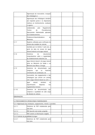 higienização do reservatório, recepção
                     das embalagens e
                     higienização das embalagens atendem
                     aos requisitos gerais e as disposições
                     relativas ao monitoramento, avaliação
                     e registro,
                     estabelecidos           pelo        Regulamento
                     Técnico           de            Procedimentos
                     Operacionais Padronizados aplicados
                     aos Estabelecimentos
                     Produtores/Industrializadores                de
                     Alimentos.
5.1.7                Registros utilizados para verificação da
                     eficácia das medidas de controle
                     mantidos por no mínimo 1 (um) ano, a
                     partir da data do envase da água
                     mineral natural ou da água natural.
5.1.8                Existência           de             documentos
                     comprobatórios sobre a regularidade
                     do estabelecimento industrial, da
                     água mineral natural e da água natural
                     junto ao Ministério da Saúde e ao
                     Ministério das Minas e Energia.
5.1.9                Existência      de      documentação        que
                     comprove          que          os      materiais
                     constituintes da canalização, do
                     reservatório, dos equipamentos e das
                     embalagens que entram em contato
                     com a água mineral natural ou com a
                     água          natural          atendem       às
                     especificações            dispostas         nos
                     regulamentos técnicos.
5.1.10               Existência      de      documentação        que
                     comprove a qualidade de cada carga
                     do dióxido de carbono.
OBSERVAÇÕES


5.2 PROCEDIMENTOS OPERACIONAIS PADRONIZADOS
5.2.1 Higienização das instalações, equipamentos, móveis e utensílios:
5.2.1.1              Existência de POP estabelecido para
                     este item.
5.2.1.2              POP descrito está sendo cumprido.
5.2.1.3              POP contém as informações exigidas.
5.2.2 Controle de potabilidade da água:
5.2.2.1              Existência de POP estabelecido para
                     este item.
 