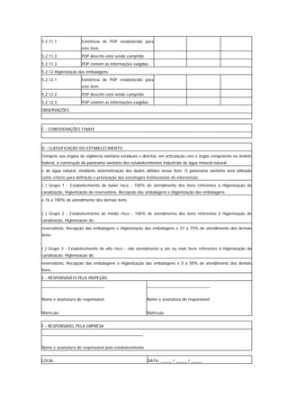 5.2.11.1              Existência de POP estabelecido para
                      este item.
5.2.11.2              POP descrito está sendo cumprido.
5.2.11.3              POP contém as informações exigidas.
5.2.12 Higienização das embalagens:
5.2.12.1              Existência de POP estabelecido para
                      este item.
5.2.12.2              POP descrito está sendo cumprido.
5.2.12.3              POP contém as informações exigidas.
OBSERVAÇÕES



C - CONSIDERAÇÕES FINAIS



D - CLASSIFICAÇÃO DO ESTABELECIMENTO
Compete aos órgãos de vigilância sanitária estaduais e distrital, em articulação com o órgão competente no âmbito
federal, a construção do panorama sanitário dos estabelecimentos industriais de água mineral natural
e de água natural, mediante sistematização dos dados obtidos nesse item. O panorama sanitário será utilizado
como critério para definição e priorização das estratégias institucionais de intervenção.
( ) Grupo 1 - Estabelecimento de baixo risco - 100% de atendimento dos itens referentes à Higienização da
canalização, Higienização do reservatório, Recepção das embalagens e Higienização das embalagens
e 76 a 100% de atendimento dos demais itens.


( ) Grupo 2 - Estabelecimento de médio risco - 100% de atendimento dos itens referentes à Higienização da
canalização, Higienização do
reservatório, Recepção das embalagens e Higienização das embalagens e 51 a 75% de atendimento dos demais
itens.


( ) Grupo 3 - Estabelecimento de alto risco - não atendimento a um ou mais itens referentes à Higienização da
canalização, Higienização do
reservatório, Recepção das embalagens e Higienização das embalagens e 0 a 50% de atendimento dos demais
itens.
E - RESPONSÁVEIS PELA INSPEÇÃO
____________________________                               ____________________________


Nome e assinatura do responsável                           Nome e assinatura do responsável


Matrícula:                                                 Matrícula:


F - RESPONSÁVEL PELA EMPRESA
_____________________________________________


Nome e assinatura do responsável pelo estabelecimento


LOCAL:                                                     DATA: _____ / _____ / _____
 