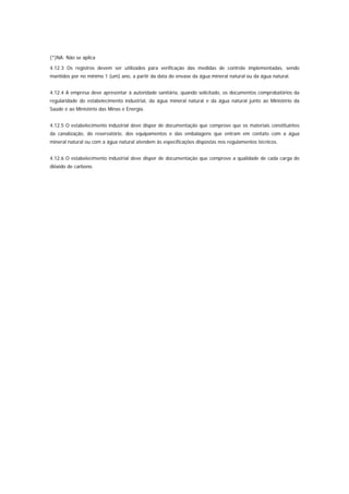 (*)NA: Não se aplica

4.12.3 Os registros devem ser utilizados para verificação das medidas de controle implementadas, sendo
mantidos por no mínimo 1 (um) ano, a partir da data do envase da água mineral natural ou da água natural.


4.12.4 A empresa deve apresentar à autoridade sanitária, quando solicitado, os documentos comprobatórios da
regularidade do estabelecimento industrial, da água mineral natural e da água natural junto ao Ministério da
Saúde e ao Ministério das Minas e Energia.


4.12.5 O estabelecimento industrial deve dispor de documentação que comprove que os materiais constituintes
da canalização, do reservatório, dos equipamentos e das embalagens que entram em contato com a água
mineral natural ou com a água natural atendem às especificações dispostas nos regulamentos técnicos.


4.12.6 O estabelecimento industrial deve dispor de documentação que comprove a qualidade de cada carga do
dióxido de carbono.
 