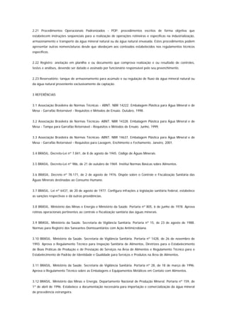 2.21 Procedimentos Operacionais Padronizados - POP: procedimentos escritos de forma objetiva que
estabelecem instruções seqüenciais para a realização de operações rotineiras e específicas na industrialização,
armazenamento e transporte da água mineral natural ou da água natural envasada. Estes procedimentos podem
apresentar outras nomenclaturas desde que obedeçam aos conteúdos estabelecidos nos regulamentos técnicos
específicos.


2.22 Registro: anotação em planilha e ou documento que comprova realização e ou resultado de controles,
testes e análises, devendo ser datado e assinado por funcionário responsável pelo seu preenchimento.


2.23 Reservatório: tanque de armazenamento para acúmulo e ou regulação de fluxo da água mineral natural ou
da água natural proveniente exclusivamente da captação.


3 REFERÊNCIAS


3.1 Associação Brasileira de Normas Técnicas - ABNT. NBR 14222. Embalagem Plástica para Água Mineral e de
Mesa - Garrafão Retornável - Requisitos e Métodos de Ensaio. Outubro, 1998.


3.2 Associação Brasileira de Normas Técnicas- ABNT. NBR 14328. Embalagem Plástica para Água Mineral e de
Mesa - Tampa para Garrafão Retornável - Requisitos e Métodos de Ensaio. Junho, 1999.


3.3 Associação Brasileira de Normas Técnicas- ABNT. NBR 14637. Embalagem Plástica para Água Mineral e de
Mesa - Garrafão Retornável - Requisitos para Lavagem, Enchimento e Fechamento. Janeiro, 2001.


3.4 BRASIL. Decreto-Lei nº 7.841, de 8 de agosto de 1945. Código de Águas Minerais.


3.5 BRASIL. Decreto-Lei nº 986, de 21 de outubro de 1969. Institui Normas Básicas sobre Alimentos.


3.6 BRASIL. Decreto nº 78.171, de 2 de agosto de 1976. Dispõe sobre o Controle e Fiscalização Sanitária das
Águas Minerais destinadas ao Consumo Humano.


3.7 BRASIL. Lei nº 6437, de 20 de agosto de 1977. Configura infrações a legislação sanitária federal, estabelece
as sanções respectivas e dá outras providências.


3.8 BRASIL. Ministério das Minas e Energia e Ministério da Saúde. Portaria nº 805, 6 de junho de 1978. Aprova
rotinas operacionais pertinentes ao controle e fiscalização sanitária das águas minerais.


3.9 BRASIL. Ministério da Saúde. Secretaria de Vigilância Sanitária. Portaria nº 15, de 23 de agosto de 1988.
Normas para Registro dos Saneantes Domissanitários com Ação Antimicrobiana.


3.10 BRASIL. Ministério da Saúde. Secretaria de Vigilância Sanitária. Portaria nº 1428, de 26 de novembro de
1993. Aprova o Regulamento Técnico para Inspeção Sanitária de Alimentos, Diretrizes para o Estabelecimento
de Boas Práticas de Produção e de Prestação de Serviços na Área de Alimentos e Regulamento Técnico para o
Estabelecimento de Padrão de Identidade e Qualidade para Serviços e Produtos na Área de Alimentos.


3.11 BRASIL. Ministério da Saúde. Secretaria de Vigilância Sanitária. Portaria nº 28, de 18 de março de 1996.
Aprova o Regulamento Técnico sobre as Embalagens e Equipamentos Metálicos em Contato com Alimentos.


3.12 BRASIL. Ministério das Minas e Energia. Departamento Nacional de Produção Mineral. Portaria nº 159, de
1º de abril de 1996. Estabelece a documentação necessária para importação e comercialização da água mineral
de procedência estrangeira.
 