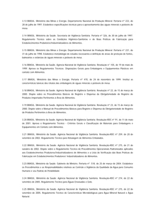 3.13 BRASIL. Ministério das Minas e Energia. Departamento Nacional de Produção Mineral. Portaria nº 222, de
28 de julho de 1997. Estabelece especificações técnicas para o aproveitamento das águas minerais e potáveis de
mesa.


3.14 BRASIL. Ministério da Saúde. Secretaria de Vigilância Sanitária. Portaria nº 326, de 30 de julho de 1997.
Regulamento Técnico sobre as Condições Higiênico-Sanitárias e de Boas Práticas de Fabricação para
Estabelecimentos Produtores/Industrializadores de Alimentos.


3.15 BRASIL. Ministério das Minas e Energia. Departamento Nacional de Produção Mineral. Portaria nº 231, de
31 de julho de 1998. Estabelece metodologia de estudos necessários à definição de áreas de proteção de fontes,
balneários e estâncias de águas minerais e potáveis de mesa.


3.16 BRASIL. Ministério da Saúde. Agência Nacional de Vigilância Sanitária. Resolução n° 105, de 19 de maio de
1999. Aprova os Regulamentos Técnicos: Disposições Gerais para Embalagens e Equipamentos Plásticos em
contato com Alimentos.


3.17 BRASIL. Ministério das Minas e Energia. Portaria nº 470, de 24 de novembro de 1999. Institui as
características básicas dos rótulos das embalagens de águas minerais e potáveis de mesa.


3.18 BRASIL. Ministério da Saúde. Agência Nacional de Vigilância Sanitária. Resolução nº 22, de 15 de março de
2000. Dispõe sobre os Procedimentos Básicos de Registro e Dispensa da Obrigatoriedade de Registro de
Produtos Importados Pertinentes à Área de Alimentos.


3.19 BRASIL. Ministério da Saúde. Agência Nacional de Vigilância Sanitária. Resolução nº 23, de 15 de março de
2000. Dispõe sobre o Manual de Procedimentos Básicos para Registro e Dispensa da Obrigatoriedade de Registro
de Produtos Pertinentes à Área de Alimentos.


3.20 BRASIL. Ministério da Saúde. Agência Nacional de Vigilância Sanitária. Resolução-RDC nº 91, de 11 de maio
de 2001. Aprova o Regulamento Técnico - Critérios Gerais e Classificação de Materiais para Embalagens e
Equipamentos em Contato com Alimentos.


3.21 BRASIL. Ministério da Saúde. Agência Nacional de Vigilância Sanitária. Resolução-RDC nº 259, de 20 de
setembro de 2002. Regulamento Técnico para Rotulagem de Alimentos Embalados.


3.22 BRASIL. Ministério da Saúde. Agência Nacional de Vigilância Sanitária. Resolução-RDC nº 275, de 21 de
outubro de 2002. Dispõe sobre o Regulamento Técnico de Procedimentos Operacionais Padronizados aplicados
aos Estabelecimentos Produtores/Industrializadores de Alimentos e a Lista de Verificação das Boas Práticas de
Fabricação em Estabelecimentos Produtores/ Industrializadores de Alimentos.


3.23 BRASIL, Ministério da Saúde. Gabinete do Ministro. Portaria nº. 518, de 25 de março de 2004. Estabelece
os Procedimentos e as Responsabilidades relativos ao Controle e Vigilância da Qualidade da Água para Consumo
Humano e seu Padrão de Potabilidade.


3.24 BRASIL. Ministério da Saúde. Agência Nacional de Vigilância Sanitária. Resolução-RDC nº 274, de 22 de
setembro de 2005. Regulamento Técnico para Águas Envasadas e Gelo.


3.25 BRASIL. Ministério da Saúde. Agência Nacional de Vigilância Sanitária. Resolução-RDC nº 275, de 22 de
setembro de 2005. Regulamento Técnico de Características Microbiológicas para Água Mineral Natural e Água
Natural.
 