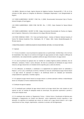 3.26 BRASIL. Ministério da Saúde. Agência Nacional de Vigilância Sanitária. Resolução-RDC nº 278, de 22 de
setembro de 2005. Aprova as Categorias de Alimentos e Embalagens Dispensados e com Obrigatoriedade de
Registro.


3.27 CODEX ALIMENTARIUS. CAC/RCP 1-1969, Rev. 4 (2003). Recommended Internacional Code of Practice
General Principles of Food Hygiene.


3.28 CODEX ALIMENTARIUS. CODEX STAN 108-1981, Rev. 1 (1997). Codex Standard for Natural Mineral
Waters.


3.29 CODEX ALIMENTARIUS. CAC/RCP 33-1985. Codigo Internacional Recomendado de Practicas de Higiene
para la Captacion, Elaboracion y Comercializacion de las Aguas Minerales Naturales.


3.30 FOOD CHEMICALS CODEX - FCC. Food and Nutrition Board - Institute of Medicine National Academy of
Science.The National Academies Press. Washington, DC. 5ª Edição. 2004. Carbon Dioxide/Monographs 96-
98.www.nap.edu.


4 INDUSTRIALIZAÇÃO E COMERCIALIZAÇÃO DE ÁGUA MINERAL NATURAL E DE ÁGUA NATURAL


4.1 Captação


4.1.1 A área circundante à casa de proteção da captação deve ser pavimentada, mantida limpa e livre de focos
de insalubridade. Deve dispor de um sistema de drenagem de águas pluviais de modo a impedir a infiltração de
contaminantes, não comprometendo a qualidade sanitária da água mineral natural e da água natural.


4.1.2 A casa de proteção da captação deve ser mantida em condição higiênico-sanitária satisfatória, livre de
infiltrações, rachaduras, fendas e outras alterações. No início da canalização de distribuição da água mineral
natural ou da água natural deve ser instalada torneira específica para a coleta de amostras.


4.1.3 As edificações, as instalações, a canalização e os equipamentos da captação devem ser submetidos à
limpeza e, se for o caso, à desinfecção, de forma a minimizar os riscos de contaminação da água mineral natural
e da água natural. As operações de limpeza e de desinfecção devem ser realizadas por funcionários
comprovadamente capacitados e mantidos registros.


4.1.4 A captação da água mineral natural ou da água natural e as demais operações relativas à industrialização
devem ser efetuadas no mesmo estabelecimento industrial.


4.2 Condução da água de captação


4.2.1 A canalização para condução da água mineral natural ou da água natural deve estar situada em nível
superior ao solo, ser mantida em adequado estado de conservação, não apresentar vazamentos e permitir o
acesso para inspeção visual.


4.2.2 A canalização deve atender ao “Regulamento Técnico - Critérios Gerais e Classificação de Materiais para
Embalagens e Equipamentos em Contato com Alimentos”, outros regulamentos técnicos específicos e suas
alterações. As superfícies da canalização que entram em contato com a água mineral natural e com a água
natural devem ser lisas, íntegras, impermeáveis, resistentes à corrosão e de fácil higienização.
 