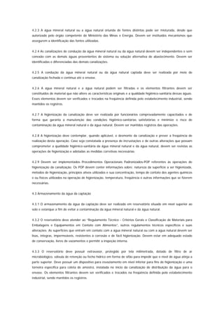 4.2.3 A água mineral natural ou a água natural oriunda de fontes distintas pode ser misturada, desde que
autorizado pelo órgão competente do Ministério das Minas e Energia. Devem ser instituídos mecanismos que
assegurem a identificação das fontes utilizadas.


4.2.4 As canalizações de condução da água mineral natural ou da água natural devem ser independentes e sem
conexão com as demais águas provenientes de sistema ou solução alternativa de abastecimento. Devem ser
identificadas e diferenciadas das demais canalizações.


4.2.5 A condução da água mineral natural ou da água natural captada deve ser realizada por meio de
canalização fechada e contínua até o envase.


4.2.6 A água mineral natural e a água natural podem ser filtradas e os elementos filtrantes devem ser
constituídos de material que não altere as características originais e a qualidade higiênico-sanitária dessas águas.
Esses elementos devem ser verificados e trocados na freqüência definida pelo estabelecimento industrial, sendo
mantidos os registros.


4.2.7 A higienização da canalização deve ser realizada por funcionários comprovadamente capacitados e de
forma que garanta a manutenção das condições higiênico-sanitárias satisfatórias e minimize o risco de
contaminação da água mineral natural e da água natural. Devem ser mantidos registros das operações.


4.2.8 A higienização deve contemplar, quando aplicável, o desmonte da canalização e prever a freqüência de
realização desta operação. Caso seja constatada a presença de incrustações e de outras alterações que possam
comprometer a qualidade higiênico-sanitária da água mineral natural e da água natural, devem ser revistas as
operações de higienização e adotadas as medidas corretivas necessárias.


4.2.9 Devem ser implementados Procedimentos Operacionais Padronizados-POP referentes às operações de
higienização da canalização. Os POP devem conter informações sobre: natureza da superfície a ser higienizada,
métodos de higienização, princípios ativos utilizados e sua concentração, tempo de contato dos agentes químicos
e ou físicos utilizados na operação de higienização, temperatura, freqüência e outras informações que se fizerem
necessárias.


4.3 Armazenamento da água da captação


4.3.1 O armazenamento da água da captação deve ser realizado em reservatório situado em nível superior ao
solo e estanque a fim de evitar a contaminação da água mineral natural e da água natural.


4.3.2 O reservatório deve atender ao “Regulamento Técnico - Critérios Gerais e Classificação de Materiais para
Embalagens e Equipamentos em Contato com Alimentos”, outros regulamentos técnicos específicos e suas
alterações. As superfícies que entram em contato com a água mineral natural ou com a água natural devem ser
lisas, íntegras, impermeáveis, resistentes à corrosão e de fácil higienização. Devem estar em adequado estado
de conservação, livres de vazamentos e permitir a inspeção interna.


4.3.3 O reservatório deve possuir extravasor, protegido por tela milimetrada, dotado de filtro de ar
microbiológico, válvula de retenção ou fecho hídrico em forma de sifão para impedir que o nível de água atinja a
parte superior. Deve possuir um dispositivo para esvaziamento em nível inferior para fins de higienização e uma
torneira específica para coleta de amostra, instalada no início da canalização de distribuição da água para o
envase. Os elementos filtrantes devem ser verificados e trocados na freqüência definida pelo estabelecimento
industrial, sendo mantidos os registros.
 