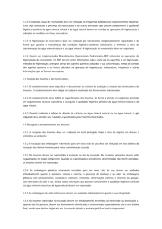 4.3.4 A inspeção visual do reservatório deve ser efetuada na freqüência definida pelo estabelecimento industrial.
Caso seja constatada a presença de incrustações e de outras alterações que possam comprometer a qualidade
higiênico-sanitária da água mineral natural e da água natural devem ser revistas as operações de higienização e
adotadas as medidas corretivas necessárias.


4.3.5 A higienização do reservatório deve ser realizada por funcionários comprovadamente capacitados e de
forma que garanta a manutenção das condições higiênico-sanitárias satisfatórias e minimize o risco de
contaminação da água mineral natural e da água natural. A higienização do reservatório deve ser registrada.


4.3.6 Devem ser implementados Procedimentos Operacionais Padronizados-POP referentes às operações de
higienização do reservatório. Os POP devem conter informações sobre: natureza da superfície a ser higienizada,
métodos de higienização, princípios ativos dos agentes químicos utilizados e sua concentração, tempo de contato
dos agentes químicos e ou físicos utilizados na operação de higienização, temperatura, freqüência e outras
informações que se fizerem necessárias.


4.4 Seleção dos insumos e dos fornecedores


4.4.1 O estabelecimento deve especificar e documentar os critérios de avaliação e seleção dos fornecedores de
insumos. O estabelecimento deve dispor de cadastro atualizado dos fornecedores selecionados.


4.4.2 O estabelecimento deve definir as especificações dos insumos, de forma a atender as exigências previstas
em regulamentos técnicos específicos e assegurar a qualidade higiênico-sanitária da água mineral natural e da
água natural.


4.4.3 Quando realizada a adição de dióxido de carbono na água mineral natural ou na água natural, o gás
adquirido deve atender aos requisitos especificados pelo Food Chemical Codex.


4.5 Recepção e armazenamento dos insumos


4.5.1 A recepção dos insumos deve ser realizada em local protegido, limpo e livre de objetos em desuso e
estranhos ao ambiente.


4.5.2 A recepção das embalagens retornáveis para um novo ciclo de uso deve ser efetuada em área distinta da
recepção dos demais insumos para evitar contaminação cruzada.


4.5.3 Os insumos devem ser submetidos à inspeção no ato da recepção. Os produtos saneantes devem estar
regularizados no órgão competente. Quando as especificações previamente determinadas não forem atendidas,
os insumos devem ser reprovados.


4.5.4 As embalagens plásticas retornáveis recebidas para um novo ciclo de uso devem ser avaliadas
individualmente quanto à aparência interna e externa, à presença de resíduos e ao odor. As embalagens
plásticas com amassamentos, rachaduras, ranhuras, remendos, deformações internas e externas do gargalo,
com alterações de odor e cor, dentre outras alterações que possam comprometer a qualidade higiênico-sanitária
da água mineral natural ou da água natural devem ser reprovadas.


4.5.5 As embalagens de vidro retornáveis devem ser avaliadas individualmente quanto à sua integridade.


4.5.6 Os insumos reprovados na recepção devem ser imediatamente devolvidos ao fornecedor ou distribuidor e,
quando não for possível, devem ser devidamente identificados e armazenados separadamente até o seu destino
final, sendo esse destino registrado em documento datado e assinado pelo funcionário responsável.
 
