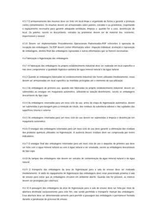 4.5.7 O armazenamento dos insumos deve ser feito em local limpo e organizado de forma a garantir a proteção
contra contaminantes. Os insumos devem ser armazenados sobre paletes, estrados e ou prateleiras, respeitando
o espaçamento necessário para garantir adequada ventilação, limpeza e, quando for o caso, desinfecção do
local. Os paletes, exceto os descartáveis, estrados ou prateleiras devem ser de material liso, resistente,
impermeável e lavável.


4.5.8 Devem ser implementados Procedimentos Operacionais Padronizados-POP referentes à operação de
recepção das embalagens. Os POP devem conter informações sobre: inspeção individual, aceitação e reprovação
de embalagens, destino final das embalagens reprovadas e outras informações que se fizerem necessárias.


4.6 Fabricação e higienização das embalagens


4.6.1 A fabricação das embalagens no próprio estabelecimento industrial deve ser realizada em local específico e
não deve comprometer a qualidade higiênico-sanitária da água mineral natural e da água natural.


4.6.2 Quando as embalagens fabricadas no estabelecimento industrial não forem utilizadas imediatamente, essas
devem ser armazenadas em local específico ou mantidas protegidas até o momento da sua utilização.


4.6.3 As embalagens de primeiro uso, quando não fabricadas no próprio estabelecimento industrial, devem ser
submetidas ao enxágüe em maquinário automático, utilizando-se solução desinfetante, exceto as embalagens
descartáveis do tipo copo.


4.6.4 As embalagens retornadas para um novo ciclo de uso, antes da etapa de higienização automática, devem
ser submetidas à pré-lavagem para a remoção do rótulo, dos resíduos da substância adesiva e das sujidades das
superfícies interna e externa.


4.6.5 As embalagens retornadas para um novo ciclo de uso devem ser submetidas à limpeza e desinfecção em
maquinário automático.


4.6.6 O enxágüe das embalagens retornadas para um novo ciclo de uso deve garantir a eliminação dos resíduos
dos produtos químicos utilizados na higienização. A ausência desses resíduos deve ser comprovada por testes
indicadores.


4.6.7 O enxágüe final das embalagens retornadas para um novo ciclo de uso e daquelas de primeiro uso deve
ser feito com a água mineral natural ou com a água natural a ser envasada, exceto as embalagens descartáveis
do tipo copo.


4.6.8 As tampas das embalagens não devem ser veículos de contaminação da água mineral natural e da água
natural.


4.6.9 O transporte das embalagens da área de higienização para a sala de envase deve ser realizado
imediatamente. A saída do equipamento de higienização das embalagens deve estar posicionada próxima à sala
de envase para evitar que as embalagens circulem em ambiente aberto. Quando não for possível, as esteiras
devem ser protegidas por cobertura.


4.6.10 A passagem das embalagens da área de higienização para a sala de envase deve ser feita por meio de
abertura destinada exclusivamente para este fim, não sendo permitido o transporte manual das embalagens.
Essa abertura deve ser dimensionada somente para permitir a passagem das embalagens e permanecer fechada
durante a paralisação do processo de envase.
 