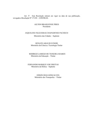 Art. 3º. Esta Resolução entrará em vigor na data de sua publicação,
revogada a Resolução Nº 171/05 – CONTRAN.
AILTON BRASILIENSE PIRES
Presidente
JAQUELINE FILGUEIRAS CHAPADENSE PACHECO
Ministério das Cidades – Suplente
RENATO ARAUJO JUNIOR
Ministério da Ciência e Tecnologia Titular
RODRIGO LAMEGO DE TEIXEIRA SOARES
Ministério da Educação – Titular
FERNANDO MARQUE S DE FREITAS
Ministério da Defesa – Suplente
EDSON DIAS GONÇALVES
Ministério dos Transportes – Titular
 