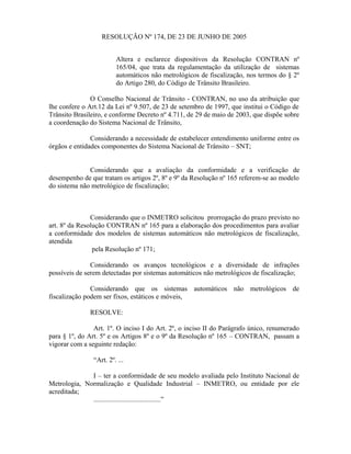 RESOLUÇÃO Nº 174, DE 23 DE JUNHO DE 2005
Altera e esclarece dispositivos da Resolução CONTRAN nº
165/04, que trata da regulamentação da utilização de sistemas
automáticos não metrológicos de fiscalização, nos termos do § 2º
do Artigo 280, do Código de Trânsito Brasileiro.
O Conselho Nacional de Trânsito - CONTRAN, no uso da atribuição que
lhe confere o Art.12 da Lei nº 9.507, de 23 de setembro de 1997, que institui o Código de
Trânsito Brasileiro, e conforme Decreto nº 4.711, de 29 de maio de 2003, que dispõe sobre
a coordenação do Sistema Nacional de Trânsito,
Considerando a necessidade de estabelecer entendimento uniforme entre os
órgãos e entidades componentes do Sistema Nacional de Trânsito – SNT;
Considerando que a avaliação da conformidade e a verificação de
desempenho de que tratam os artigos 2º, 8º e 9º da Resolução nº 165 referem-se ao modelo
do sistema não metrológico de fiscalização;
Considerando que o INMETRO solicitou prorrogação do prazo previsto no
art. 8º da Resolução CONTRAN nº 165 para a elaboração dos procedimentos para avaliar
a conformidade dos modelos de sistemas automáticos não metrológicos de fiscalização,
atendida
pela Resolução nº 171;
Considerando os avanços tecnológicos e a diversidade de infrações
possíveis de serem detectadas por sistemas automáticos não metrológicos de fiscalização;
Considerando que os sistemas automáticos não metrológicos de
fiscalização podem ser fixos, estáticos e móveis,
RESOLVE:
Art. 1º. O inciso I do Art. 2º, o inciso II do Parágrafo único, renumerado
para § 1º, do Art. 5º e os Artigos 8º e o 9º da Resolução nº 165 – CONTRAN, passam a
vigorar com a seguinte redação:
“Art. 2º. ...
I – ter a conformidade de seu modelo avaliada pelo Instituto Nacional de
Metrologia, Normalização e Qualidade Industrial – INMETRO, ou entidade por ele
acreditada;
.......................................”
 