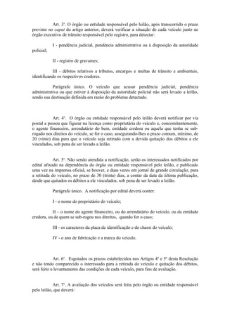 Art. 3o
. O órgão ou entidade responsável pelo leilão, após transcorrido o prazo
previsto no caput do artigo anterior, deverá verificar a situação de cada veículo junto ao
órgão executivo de trânsito responsável pelo registro, para detectar:
I - pendência judicial, pendência administrativa ou à disposição da autoridade
policial;
II - registro de gravames;
III - débitos relativos a tributos, encargos e multas de trânsito e ambientais,
identificando os respectivos credores.
Parágrafo único. O veículo que acusar pendência judicial, pendência
administrativa ou que estiver à disposição da autoridade policial não será levado a leilão,
sendo sua destinação definida em razão do problema detectado.
Art. 4o
. O órgão ou entidade responsável pelo leilão deverá notificar por via
postal a pessoa que figurar na licença como proprietária do veiculo e, concomitantemente,
o agente financeiro, arrendatário do bem, entidade credora ou aquela que tenha se sub-
rogado nos direitos do veículo, se for o caso, assegurando-lhes o prazo comum, mínimo, de
20 (vinte) dias para que o veículo seja retirado com a devida quitação dos débitos a ele
vinculados, sob pena de ser levado a leilão.
Art. 5o
. Não sendo atendida a notificação, serão os interessados notificados por
edital afixado na dependência do órgão ou entidade responsável pelo leilão, e publicado
uma vez na imprensa oficial, se houver, e duas vezes em jornal de grande circulação, para
a retirada do veículo, no prazo de 30 (trinta) dias, a contar da data da última publicação,
desde que quitados os débitos a ele vinculados, sob pena de ser levado a leilão.
Parágrafo único. A notificação por edital deverá conter:
I - o nome do proprietário do veículo;
II – o nome do agente financeiro, ou do arrendatário do veículo, ou da entidade
credora, ou de quem se sub-rogou nos direitos, quando for o caso;
III - os caracteres da placa de identificação e do chassi do veículo;
IV - o ano de fabricação e a marca do veículo.
Art. 6o
. Esgotados os prazos estabelecidos nos Artigos 4º e 5º desta Resolução
e não tendo comparecido o interessado para a retirada do veículo e quitação dos débitos,
será feito o levantamento das condições de cada veículo, para fins de avaliação.
Art. 7o
. A avaliação dos veículos será feita pelo órgão ou entidade responsável
pelo leilão, que deverá:
 