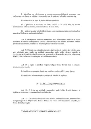 I - identificar os veículos que se encontram em condições de segurança para
trafegar em via aberta ao público e os veículos que deverão ser leiloados como sucata;
II - estabelecer os lotes de sucata a serem leiloados;
III - proceder à avaliação de cada veículo e de cada lote de sucata,
estabelecendo o lance mínimo para arrematação de cada item;
IV – atribuir a cada veículo identificado como sucata um valor proporcional ao
valor total do lote no qual esteja incluído.
Art. 8º. O órgão ou entidade responsável pelo leilão deverá solicitar ao órgão
executivo de trânsito de registro do veículo a desvinculação dos débitos incidentes sobre o
prontuário do mesmo, para fins de desoneração do bem a ser leiloado.
Art. 9º. O órgão ou entidade executivo de trânsito de registro do veículo, uma
vez solicitado pelo órgão ou entidade responsável pelo leilão, deverá proceder a
desvinculação dos débitos incidentes sobre o prontuário do veículo, no prazo máximo de
10 (dez) dias, informando aos órgãos ou entidades credores.
Art. 10. O órgão ou entidade responsável pelo leilão deverá, para os veículos
avaliados como sucata:
I - inutilizar as partes do chassi que contêm o registro VIN e suas placas;
II - solicitar a baixa ao órgão executivo de trânsito de registro.
IV - DA REALIZAÇÃO DO LEILÃO
Art. 11. O órgão ou entidade responsável pelo leilão deverá obedecer à
legislação pertinente a esta modalidade de licitação.
Art. 12. – Os veículos levados à hasta pública e não retirados no prazo máximo
e improrrogável de 90 (noventa) dias da data de sua venda serão novamente leiloados, na
forma desta Resolução.
V - DO RATEIO DOS VALORES ARRECADADOS
 