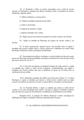 Art. 13. Realizado o leilão, os valores arrecadados com a venda do veículo
deverão ser destinados à quitação dos débitos incidentes sobre o prontuário do mesmo,
obedecida a seguinte ordem:
I - Débitos tributários, na forma da lei;
II - Órgão ou entidade responsável pelo leilão:
a. multas a ele devidas;
b. despesas de remoção e estada;
c. despesas efetuadas com o leilão.
III - Órgão executivo de trânsito de registro do veículo: multas a ele devidas;
IV - Órgão ou entidade do Município de registro do veículo: multas a ele
devidas;
§1º. O saldo remanescente, quando houver, será dividido entre os órgãos e
entidades que tiverem créditos sobre o veículo, desde que se habilitem nos termos desta
Resolução, obedecida a ordem cronológica de habilitação.
§2º. Para quitação dos débitos vinculados a veículo leiloado em lotes de sucata,
deverá ser observada a proporcionalidade ao respectivo percentual do valor de cada veículo
prevista no inciso IV, do Art. 7º.
Art. 14. Para fins do disposto no parágrafo primeiro do artigo anterior, o órgão
ou entidade que realizar o leilão deverá comunicar, simultaneamente, aos órgãos e
entidades que tiverem créditos para que se habilitem, no prazo de 30 (trinta) dias ao
recebimento do seu crédito.
Art.15. Realizada a quitação dos débitos nos termos dos Artigos 13 e 14 desta
Resolução, o órgão ou entidade que realizou o leilão deverá verificar junto ao órgão
executivo de trânsito de registro do veículo se restam débitos vinculados a seu prontuário.
Art. 16. Restando débitos, o órgão ou entidade que realizou o leilão deverá
verificar se do valor arrecadado restou saldo e convidar os órgãos ou entidades credores,
para que num novo prazo de 30 (trinta) dias, se habilitem ao recebimento do seu crédito.
Parágrafo único. A quitação dos débitos obedecerá à ordem cronológica de
habilitação dos órgãos e entidades, desde que realizada dentro do prazo.
VI - DA COBRANÇA DOS DÉBITOS REMANESCENTES
 