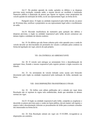 Art.17. Do produto apurado da venda, quitados os débitos e as despesas
previstas nesta resolução, restando saldo, o mesmo deverá ser recolhido à instituição
financeira pública à disposição da pessoa que figurar no registro como proprietária do
veículo quando da realização do leilão, ou de seu representante legal, na forma da lei.
Parágrafo único. O órgão ou entidade responsável pelo leilão deverá, no prazo
de 30 (trinta) dias, notificar o proprietário ou seu representante legal sobre o recolhimento
do saldo.
Art.18. Havendo insuficiência de numerário para quitação dos débitos e
despesas previstas, o órgão ou entidade responsável pelo leilão deverá comunicar aos
demais órgãos e entidades de trânsito credores.
Art. 19. Os débitos que não foram cobertos pelo valor apurado com a venda do
veículo deverão ser desvinculados do prontuário do veículo e cobrados pelos credores na
forma da legislação em vigor, através de ação própria.
VII - DA ENTREGA AO ARREMATANTE
Art. 20. O veículo será entregue ao arrematante livre e desembaraçado de
quaisquer ônus, ficando o mesmo responsável pelo registro perante o órgão executivo de
trânsito.
Art. 21. Ao arrematante de veículo leiloado como sucata será fornecido
documento pelo órgão ou entidade responsável pela realização do leilão, atestando sua
baixa.
VIII - DAS DISPOSIÇÕES TRANSITÓRIAS E FINAIS
Art. 22. Os leilões com editais publicados até a entrada em vigor desta
Resolução não se sujeitam às regras nela estabelecidas, desde que atendidas as demais
normas em vigor.
Art.23. O órgão ou entidade responsável pelo leilão, cumprida as exigências e
decorrido os prazos previstos para a venda em hasta pública, deverá manter sob registro e
arquivo toda a documentação referente ao procedimento de leilão para eventuais consultas
dos interessados na forma da lei.
Art. 24. Esta Resolução entrará em vigor em 15.10.2005, revogando-se as
disposições em contrário.
 