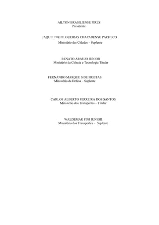 AILTON BRASILIENSE PIRES
Presidente
JAQUELINE FILGUEIRAS CHAPADENSE PACHECO
Ministério das Cidades – Suplente
RENATO ARAUJO JUNIOR
Ministério da Ciência e Tecnologia Titular
FERNANDO MARQUE S DE FREITAS
Ministério da Defesa – Suplente
CARLOS ALBERTO FERREIRA DOS SANTOS
Ministério dos Transportes – Titular
WALDEMAR FINI JUNIOR
Ministério dos Transportes – Suplente
 