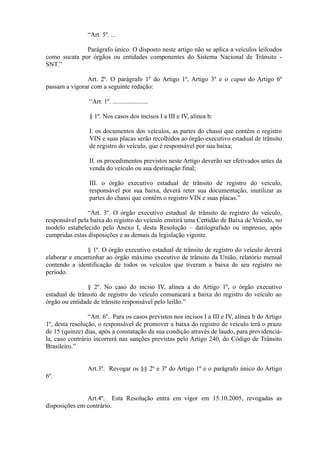 “Art. 5º. ...
Parágrafo único. O disposto neste artigo não se aplica a veículos leiloados
como sucata por órgãos ou entidades componentes do Sistema Nacional de Trânsito -
SNT.”
Art. 2º. O parágrafo 1º do Artigo 1º, Artigo 3º e o caput do Artigo 6º
passam a vigorar com a seguinte redação:
“Art. 1º. ......................
§ 1º. Nos casos dos incisos I a III e IV, alínea b:
I. os documentos dos veículos, as partes do chassi que contêm o registro
VIN e suas placas serão recolhidos ao órgão executivo estadual de trânsito
de registro do veículo, que é responsável por sua baixa;
II. os procedimentos previstos neste Artigo deverão ser efetivados antes da
venda do veículo ou sua destinação final;
III. o órgão executivo estadual de trânsito de registro do veículo,
responsável por sua baixa, deverá reter sua documentação, inutilizar as
partes do chassi que contêm o registro VIN e suas placas.”
“Art. 3º. O órgão executivo estadual de trânsito de registro do veículo,
responsável pela baixa do registro do veículo emitirá uma Certidão de Baixa de Veículo, no
modelo estabelecido pelo Anexo I, desta Resolução – datilografado ou impresso, após
cumpridas estas disposições e as demais da legislação vigente.
§ 1º. O órgão executivo estadual de trânsito de registro do veículo deverá
elaborar e encaminhar ao órgão máximo executivo de trânsito da União, relatório mensal
contendo a identificação de todos os veículos que tiveram a baixa de seu registro no
período.
§ 2º. No caso do inciso IV, alínea a do Artigo 1º, o órgão executivo
estadual de trânsito de registro do veículo comunicará a baixa do registro do veículo ao
órgão ou entidade de trânsito responsável pelo leilão.”
“Art. 6º. Para os casos previstos nos incisos I a III e IV, alínea b do Artigo
1º, desta resolução, o responsável de promover a baixa do registro de veículo terá o prazo
de 15 (quinze) dias, após a constatação da sua condição através de laudo, para providenciá-
la, caso contrário incorrerá nas sanções previstas pelo Artigo 240, do Código de Trânsito
Brasileiro.”
Art.3º. Revogar os §§ 2º e 3º do Artigo 1º e o parágrafo único do Artigo
6º.
Art.4º. Esta Resolução entra em vigor em 15.10.2005, revogadas as
disposições em contrário.
 