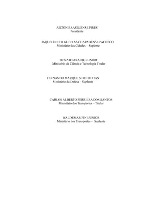 AILTON BRASILIENSE PIRES
Presidente
JAQUELINE FILGUEIRAS CHAPADENSE PACHECO
Ministério das Cidades – Suplente
RENATO ARAUJO JUNIOR
Ministério da Ciência e Tecnologia Titular
FERNANDO MARQUE S DE FREITAS
Ministério da Defesa – Suplente
CARLOS ALBERTO FERREIRA DOS SANTOS
Ministério dos Transportes – Titular
WALDEMAR FINI JUNIOR
Ministério dos Transportes – Suplente
 