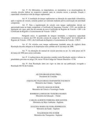 Art. 3º. Os fabricantes, os importadores, as montadoras e as encarroçadoras de
veículos deverão indicar no respectivo manual, para os veículos novos, a posição, fixação e
capacidade volumétrica total do tanque suplementar.
Art. 4º. A instalação do tanque suplementar ou alteração da capacidade volumétrica,
após o registro do veículo, somente poderá ser realizada mediante prévia autorização da autoridade
competente.
Art. 5º. Para a regularização do veículo com tanque suplementar, deverá ser
apresentado junto ao órgão competente o Certificado de Segurança Veicular - CSV, nos moldes da
legislação em vigor, para fins de emissão de novo Certificado de Registro de Veículo - CRV e do
Certificado de Registro e Licenciamento de Veículo - CRLV.
Parágrafo único. A quantidade de tanques instalados, a respectiva capacidade
volumétrica e o número do CSV deverão constar do campo de “Observações” do Certificado de
Registro de Veículo - CRV e do Certificado de Registro e Licenciamento de Veículo - CRLV.
Art. 6º. Os veículos com tanque suplementar instalado antes da vigência desta
Resolução deverão adequar-se às disposições nela contidas até 01 de março de 2006.
Art. 7º. As alterações do manual do veículo previstas no art. 3o- terão prazo até 01
de março de 2006 para serem realizadas.
Art. 8º. A inobservância dos preceitos contidos nesta Resolução sujeita o infrator às
penalidades previstas no artigo 230, inciso VII do Código de Trânsito Brasileiro - CTB.
Art. 9º. Esta Resolução entra em vigor na data de sua publicação, revogada a
Resolução 601/82 do Contran.
AILTON BRASILIENSE PIRES
Presidente do Conselho
JAQUELINE FILGUEIRAS CHAPADENSE PACHECO
Ministério das Cidades – Suplente
RENATO ARAUJO JUNIOR
Ministério da Ciência e Tecnologia Titular
RODRIGO LAMEGO DE TEIXEIRA SOARES
Ministério da Educação – Titular
CARLOS ALBERTO FERREIRA DOS SANTOS
Ministério do Meio Ambiente - Suplente
EUGENIA MARIA SILVEIRA RODRIGUES
Ministério da Saúde - Suplente
WALDEMAR FINI JUNIOR
Ministério dos Transportes - Suplente
 