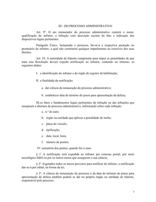 III - DO PROCESSO ADMINISTRATIVO
Art. 9º. O ato instaurador do processo administrativo conterá o nome,
qualificação do infrator, a infração com descrição sucinta do fato e indicação dos
dispositivos legais pertinentes.
Parágrafo Único. Instaurado o processo, far-se-á a respectiva anotação no
prontuário do infrator, a qual não constituirá qualquer impedimento ao exercício dos seus
direitos.
Art. 10. A autoridade de trânsito competente para impor as penalidades de que
trata esta Resolução deverá expedir notificação ao infrator, contendo no mínimo, os
seguintes dados:
I. a identificação do infrator e do órgão de registro da habilitação;
II. a finalidade da notificação:
a. dar ciência da instauração do processo administrativo;
b. estabelecer data do término do prazo para apresentação da defesa;
III.os fatos e fundamentos legais pertinentes da infração ou das infrações que
ensejaram a abertura do processo administrativo, informando sobre cada infração:
a. n.º do auto;
b. órgão ou entidade que aplicou a penalidade de multa;
c. placa do veículo;
d. tipificação;
e. data, local, hora;
f. número de pontos;
IV.somatória dos pontos, quando for o caso.
§ 1º.
A notificação será expedida ao infrator por remessa postal, por meio
tecnológico hábil ou por os outros meios que assegurem a sua ciência;
§ 2º. Esgotados todos os meios previstos para notificar do infrator, a notificação
dar-se-á por edital, na forma da lei;
§ 3º. A ciência da instauração do processo e da data do término do prazo para
apresentação da defesa também poderá se dar no próprio órgão ou entidade de trânsito,
responsável pelo processo.
3
 