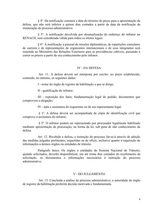 § 4º. Da notificação constará a data do término do prazo para a apresentação da
defesa, que não será inferior a quinze dias contados a partir da data da notificação da
instauração do processo administrativo.
§ 5º. A notificação devolvida por desatualização do endereço do infrator no
RENACH, será considerada válida para todos os efeitos legais.
§ 6º. A notificação a pessoal de missões diplomáticas, de repartições consulares
de carreira e de representações de organismos internacionais e de seus integrantes será
remetida ao Ministério das Relações Exteriores para as providências cabíveis, passando a
correr os prazos a partir do seu conhecimento pelo infrator.
IV - DA DEFESA
Art. 11. A defesa deverá ser interposta por escrito, no prazo estabelecido,
contendo, no mínimo, os seguintes dados:
I - nome do órgão de registro da habilitação a que se dirige;
II - qualificação do infrator;
III - exposição dos fatos, fundamentação legal do pedido, documentos que
comprovem a alegação;
IV - data e assinatura do requerente ou de seu representante legal.
§ 1º. A defesa deverá ser acompanhada de cópia de identificação civil que
comprove a assinatura do infrator;
§ 2º. O infrator poderá ser representado por procurador legalmente habilitado
mediante apresentação de procuração, na forma da lei, sob pena de não conhecimento da
defesa.
Art. 12. Recebida a defesa, a instrução do processo far-se-á através de adoção
das medidas julgadas pertinentes, requeridas ou de ofício, inclusive quanto à requisição de
informações a demais órgãos ou entidades de trânsito.
Parágrafo único. Os órgãos e entidades do Sistema Nacional de Trânsito,
quando solicitados, deverão disponibilizar, em até trinta dias contados do recebimento da
solicitação, os documentos e informações necessários à instrução do processo
administrativo.
V - DO JULGAMENTO
Art. 13. Concluída a análise do processo administrativo, a autoridade do órgão
de registro da habilitação proferirá decisão motivada e fundamentada.
4
 