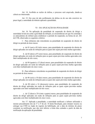 Art. 14. Acolhida as razões de defesa, o processo será arquivado, dando-se
ciência ao interessado.
Art. 15. Em caso de não acolhimento da defesa ou do seu não exercício no
prazo legal, a autoridade de trânsito aplicará a penalidade.
VI – DA APLICAÇÃO DA PENALIDADE
Art. 16. Na aplicação da penalidade de suspensão do direito de dirigir a
autoridade levará em conta a gravidade da infração, as circunstâncias em que foi cometida e
os antecedentes do infrator para estabelecer o período da suspensão, na forma do art. 261
do CTB, observados os seguintes critérios:
I – Para infratores não reincidentes na penalidade de suspensão do direito de
dirigir no período de doze meses:
a. de 01 (um) a 03 (três) meses, para penalidades de suspensão do direito de
dirigir aplicadas em razão de infrações para as quais não sejam previstas multas agravadas;
b. de 02 (dois) a 07 (sete) meses, para penalidades de suspensão do direito de
dirigir aplicadas em razão de infrações para as quais sejam previstas multas agravadas com
fator multiplicador de três vezes;
c. de 04 (quatro) a 12 (doze) meses, para penalidades de suspensão do direito
de dirigir aplicadas em razão de infrações para as quais sejam previstas multas agravadas
com fator multiplicador de cinco vezes.
II - Para infratores reincidentes na penalidade de suspensão do direito de dirigir
no período de doze meses:
a. de 06 (seis) a 10 (dez) meses, para penalidades de suspensão do direito de
dirigir aplicadas em razão de infrações para as quais não sejam previstas multas agravadas;
b. de 08 (oito) a 16 (dezesseis) meses, para penalidades de suspensão do
direito de dirigir aplicadas em razão de infrações para as quais sejam previstas multas
agravadas com fator multiplicador de três vezes;
c. de 12 (doze) a 24 (vinte e quatro) meses, para penalidades de suspensão do
direito de dirigir aplicadas em razão de infrações para as quais sejam previstas multas
agravadas com fator multiplicador de cinco vezes.
Art. 17. Aplicada a penalidade, a autoridade notificará o infrator utilizando o
mesmo procedimento dos §§ 1º e 2º do art. 10 desta Resolução, para interpor recurso ou
entregar sua CNH no órgão de registro da habilitação, até a data do término do prazo
constante na notificação, que não será inferior a trinta dias contados a partir da data da
notificação da aplicação da penalidade.
5
 