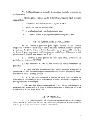 Art. 18. Da notificação da aplicação da penalidade constarão no mínimo, os
seguintes dados:
I. identificação do órgão de registro da habilitação, responsável pela aplicação
da penalidade;
II. identificação do infrator e número do registro da CNH;
III. número do processo administrativo;
IV. a penalidade aplicada e sua fundamentação legal;
V. data do término do prazo para interpor recurso junto à JARI.
VII – DO CUMPRIMENTO DA PENALIDADE
Art. 19. Mantida a penalidade pelos órgãos recursais ou não havendo
interposição de recurso, a autoridade de trânsito notificará o infrator, utilizando o mesmo
procedimento dos §§ 1º e 2º do art. 10 desta Resolução, para entregar sua CNH até a data
do término do prazo constante na notificação, que não será inferior a 48 (quarenta e oito)
contadas a partir da notificação, sob as penas da lei.
§ 1º. Encerrado o prazo previsto no caput deste artigo, a imposição da
penalidade será inscrita no RENACH.
§ 2º. Será anotada no RENACH a data do início do efetivo cumprimento da
penalidade.
§ 3º. Sendo o infrator flagrado conduzindo veículo, encerrado o prazo para a
entrega da CNH, será instaurado processo administrativo de cassação do direito de dirigir,
nos termos do inciso I do artigo 263 do CTB.
Art. 20. A CNH ficará apreendida e acostada aos autos e será devolvida ao
infrator depois de cumprido o prazo de suspensão do direito de dirigir e comprovada a
realização do curso de reciclagem.
Art. 21. Decorridos dois anos da cassação da CNH, o infrator poderá requerer a
sua reabilitação, submetendo-se a todos os exames necessários à habilitação, na forma
estabelecida no § 2º do artigo 263 do CTB.
VIII – DA PRESCRIÇÃO
Art. 22. A pretensão punitiva das penalidades de suspensão do direito de dirigir
e cassação de CNH prescreverá em cinco anos, contados a partir da data do cometimento da
infração que ensejar a instauração do processo administrativo.
6
 