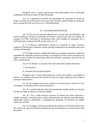 Parágrafo único. O prazo prescricional será interrompido com a notificação
estabelecida na forma do artigo 10 desta Resolução.
Art. 23. A pretensão executória das penalidades de suspensão do direito de
dirigir e cassação da CNH prescreve em cinco anos contados a partir da data da notificação
para a entrega da CNH, prevista no art. 19 desta Resolução.
IX – DAS DISPOSIÇÕES FINAIS
Art. 24. No curso do processo administrativo de que trata esta Resolução não
incidirá nenhuma restrição no prontuário do infrator, inclusive para fins de mudança de
categoria da CNH, renovação e transferência para outra unidade da Federação, até a
notificação para a entrega da CNH, de que trata o art. 19.
§ 1º. O processo administrativo deverá ser concluído no órgão executivo
estadual de trânsito que o instaurou, mesmo que haja transferência do prontuário para outra
unidade da Federação.
§ 2º O órgão executivo estadual de trânsito que instaurou o processo e aplicou a
penalidade de suspensão do direito de dirigir ou cassação da CNH, deverá comunicá-la ao
órgão executivo estadual de trânsito para onde foi transferido o prontuário, para fins de seu
efetivo cumprimento.
Art. 25. As defesas e os recursos não serão conhecidos quando interpostos:
I - fora do prazo;
II - por quem não seja parte legítima.
Parágrafo único. O não conhecimento do recurso não impede a autoridade de
trânsito e as instâncias recursais de reverem de ofício ato ilegal, desde que não ocorrida a
preclusão administrativa.
Art. 26. Na contagem dos prazos, excluir-se-á o dia do início e incluir-se-á o do
vencimento, e considerar-se-ão os dias consecutivos.
Art. 27. A autenticação das cópias dos documentos exigidos poderá ser feita por
servidor do órgão de trânsito, à vista dos originais.
Art. 28. Fica o órgão máximo executivo de trânsito da União autorizado a
expedir instruções necessárias para o pleno funcionamento do disposto nesta Resolução,
objetivando sempre a praticidade e a agilidade das operações, em benefício do cidadão
usuário dos serviços.
Art. 29. Os órgãos executivos de trânsito dos Estados e do Distrito Federal terão
até o dia 01 de março de 2006 para adequarem seus procedimentos aos termos da presente
Resolução.
7
 