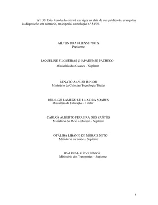 Art. 30. Esta Resolução entrará em vigor na data de sua publicação, revogadas
às disposições em contrário, em especial a resolução n.º 54/98.
AILTON BRASILIENSE PIRES
Presidente
JAQUELINE FILGUEIRAS CHAPADENSE PACHECO
Ministério das Cidades – Suplente
RENATO ARAUJO JUNIOR
Ministério da Ciência e Tecnologia Titular
RODRIGO LAMEGO DE TEIXEIRA SOARES
Ministério da Educação – Titular
CARLOS ALBERTO FERREIRA DOS SANTOS
Ministério do Meio Ambiente – Suplente
OTALIBA LIBÂNIO DE MORAIS NETO
Ministério da Saúde – Suplente
WALDEMAR FINI JUNIOR
Ministério dos Transportes – Suplente
8
 