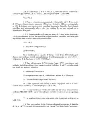 Art. 2° Acrescer os §§ 6º e 7º ao Art. 1º, dar nova redação ao inciso I e
acrescer os §§ 7º e 8º ao Art. 2º e o Art. 3A à Resolução nº 12/98 – CONTRAN.
“Art. 1º (...)
§ 6º Para os veículos simples registrados e licenciados até 13 de novembro
de 1996, com balanço traseiro superior a 3,50 metros e limitado a 4,20 metros, respeitados
os 60% da distância entre os eixos, será concedida Autorização Específica fornecida pela
autoridade com circunscrição sobre a via, com validade de um ano, renovada até o
sucateamento do veículo.
§ 7º A Autorização Específica de que trata o § 4º deste artigo, destinada a
veículos combinados, poderá ser concedida mesmo quando o caminhão trator tiver sido
registrado e licenciado após 13 de novembro de 1996.”
“Art. 2º (...)
I – peso bruto total por unidade:
a) 45 toneladas;
b) ou Combinação de Veículos de Carga – CVC de até 57 toneladas, com
duas ou mais unidades, incluída a unidade tratora, devendo estas atender aos incisos IV, V e
VI do artigo 2º da Resolução nº 68/98 – CONTRAN.
§ 7º Para a Combinação de Veículos de Carga – CVC, com duas ou mais
unidades, incluída a unidade tratora, o peso bruto total poderá ser de até 57 toneladas, desde
que atenda aos seguintes requisitos:
I – máximo de 7 (sete) eixos;
II – comprimento máximo de 19,80 metros e mínimo de 17,50 metros;
III – unidade tratora do tipo cavalo mecânico;
IV – estar equipadas com sistema de freios conjugados entre si e com a
unidade tratora atendendo ao estabelecido pelo CONTRAN;
V – o acoplamento dos veículos rebocados deverá ser do tipo automático
conforme NBR 11410/11411 e estar reforçado com correntes ou cabos de aço de segurança;
e
VI – o acoplamento com pino-rei e quinta roda, obedecendo ao disposto na
NBR 5548.
§ 8º Fica assegurado o direito de circulação das Combinações de Veículos
de Carga – CVC com mais de duas unidades, sete eixos e Peso Bruto Total Combinado –
 