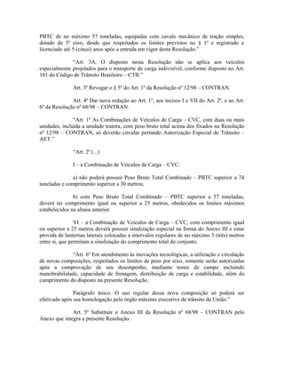PBTC de no máximo 57 toneladas, equipadas com cavalo mecânico de tração simples,
dotado de 3º eixo, desde que respeitados os limites previstos no § 1º e registrado e
licenciado até 5 (cinco) anos após a entrada em vigor desta Resolução.”
“Art. 3A. O disposto nesta Resolução não se aplica aos veículos
especialmente projetados para o transporte de carga indivisível, conforme disposto no Art.
101 do Código de Trânsito Brasileiro – CTB.”
Art. 3º Revogar o § 5º do Art. 1º da Resolução nº 12/98 – CONTRAN.
Art. 4º Dar nova redação ao Art. 1º, aos incisos I e VII do Art. 2º, e ao Art.
6º da Resolução nº 68/98 – CONTRAN.
“Art. 1º As Combinações de Veículos de Carga – CVC, com duas ou mais
unidades, incluída a unidade tratora, com peso bruto total acima dos fixados na Resolução
nº 12/98 – CONTRAN, só deverão circular portando Autorização Especial de Trânsito –
AET.”
“Art. 2º (...)
I – a Combinação de Veículos de Carga – CVC:
a) não poderá possuir Peso Bruto Total Combinado – PBTC superior a 74
toneladas e comprimento superior a 30 metros;
b) com Peso Bruto Total Combinado – PBTC superior a 57 toneladas,
deverá ter comprimento igual ou superior a 25 metros, obedecidos os limites máximos
estabelecidos na alínea anterior.
VI – a Combinação de Veículos de Carga – CVC, com comprimento igual
ou superior a 25 metros deverá possuir sinalização especial na forma do Anexo III e estar
provida de lanternas laterais colocadas a intervalos regulares de no máximo 3 (três) metros
entre si, que permitam a sinalização do comprimento total do conjunto.
“Art. 6º Em atendimento às inovações tecnológicas, a utilização e circulação
de novas composições, respeitados os limites de peso por eixo, somente serão autorizadas
após a comprovação de seu desempenho, mediante testes de campo incluindo
manobrabilidade, capacidade de frenagem, distribuição de carga e estabilidade, além do
cumprimento do disposto na presente Resolução.
Parágrafo único. O uso regular dessa nova composição só poderá ser
efetivado após sua homologação pelo órgão máximo executivo de trânsito da União.”
Art. 5º Substituir o Anexo III da Resolução nº 68/98 – CONTRAN pelo
Anexo que integra a presente Resolução.
 