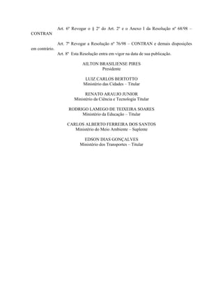 Art. 6º Revogar o § 2º do Art. 2º e o Anexo I da Resolução nº 68/98 –
CONTRAN
Art. 7º Revogar a Resolução nº 76/98 – CONTRAN e demais disposições
em contrário.
Art. 8º Esta Resolução entra em vigor na data de sua publicação.
AILTON BRASILIENSE PIRES
Presidente
LUIZ CARLOS BERTOTTO
Ministério das Cidades – Titular
RENATO ARAUJO JUNIOR
Ministério da Ciência e Tecnologia Titular
RODRIGO LAMEGO DE TEIXEIRA SOARES
Ministério da Educação – Titular
CARLOS ALBERTO FERREIRA DOS SANTOS
Ministério do Meio Ambiente – Suplente
EDSON DIAS GONÇALVES
Ministério dos Transportes – Titular
 