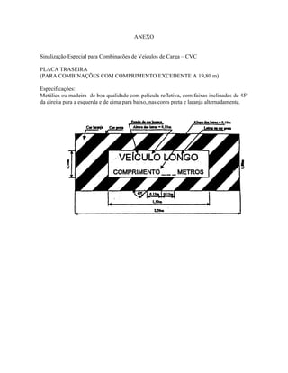 ANEXO
Sinalização Especial para Combinações de Veículos de Carga – CVC
PLACA TRASEIRA
(PARA COMBINAÇÕES COM COMPRIMENTO EXCEDENTE A 19,80 m)
Especificações:
Metálica ou madeira de boa qualidade com película refletiva, com faixas inclinadas de 45º
da direita para a esquerda e de cima para baixo, nas cores preta e laranja alternadamente.
 