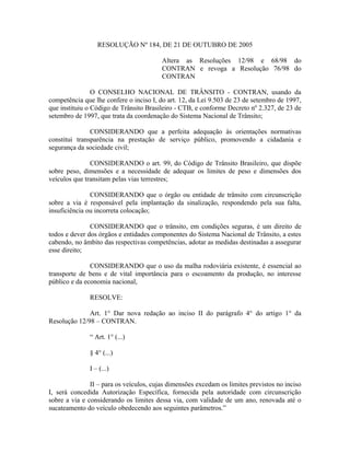 RESOLUÇÃO Nº 184, DE 21 DE OUTUBRO DE 2005
Altera as Resoluções 12/98 e 68/98 do
CONTRAN e revoga a Resolução 76/98 do
CONTRAN
O CONSELHO NACIONAL DE TRÂNSITO - CONTRAN, usando da
competência que lhe confere o inciso I, do art. 12, da Lei 9.503 de 23 de setembro de 1997,
que instituiu o Código de Trânsito Brasileiro - CTB, e conforme Decreto nº 2.327, de 23 de
setembro de 1997, que trata da coordenação do Sistema Nacional de Trânsito;
CONSIDERANDO que a perfeita adequação às orientações normativas
constitui transparência na prestação de serviço público, promovendo a cidadania e
segurança da sociedade civil;
CONSIDERANDO o art. 99, do Código de Trânsito Brasileiro, que dispõe
sobre peso, dimensões e a necessidade de adequar os limites de peso e dimensões dos
veículos que transitam pelas vias terrestres;
CONSIDERANDO que o órgão ou entidade de trânsito com circunscrição
sobre a via é responsável pela implantação da sinalização, respondendo pela sua falta,
insuficiência ou incorreta colocação;
CONSIDERANDO que o trânsito, em condições seguras, é um direito de
todos e dever dos órgãos e entidades componentes do Sistema Nacional de Trânsito, a estes
cabendo, no âmbito das respectivas competências, adotar as medidas destinadas a assegurar
esse direito;
CONSIDERANDO que o uso da malha rodoviária existente, é essencial ao
transporte de bens e de vital importância para o escoamento da produção, no interesse
público e da economia nacional,
RESOLVE:
Art. 1° Dar nova redação ao inciso II do parágrafo 4° do artigo 1° da
Resolução 12/98 – CONTRAN.
“ Art. 1° (...)
§ 4° (...)
I – (...)
II – para os veículos, cujas dimensões excedam os limites previstos no inciso
I, será concedida Autorização Específica, fornecida pela autoridade com circunscrição
sobre a via e considerando os limites dessa via, com validade de um ano, renovada até o
sucateamento do veículo obedecendo aos seguintes parâmetros.”
 