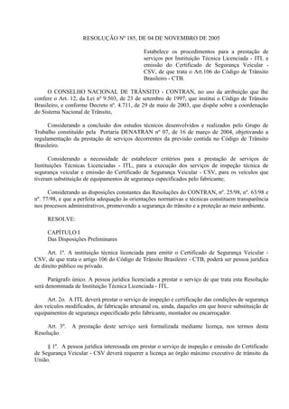 RESOLUÇÃO Nº 185, DE 04 DE NOVEMBRO DE 2005
Estabelece os procedimentos para a prestação de
serviços por Instituição Técnica Licenciada - ITL e
emissão do Certificado de Segurança Veicular -
CSV, de que trata o Art.106 do Código de Trânsito
Brasileiro - CTB.
O CONSELHO NACIONAL DE TRÂNSITO - CONTRAN, no uso da atribuição que lhe
confere o Art. 12, da Lei nº 9.503, de 23 de setembro de 1997, que institui o Código de Trânsito
Brasileiro, e conforme Decreto nº. 4.711, de 29 de maio de 2003, que dispõe sobre a coordenação
do Sistema Nacional de Trânsito,
Considerando a conclusão dos estudos técnicos desenvolvidos e realizados pelo Grupo de
Trabalho constituído pela Portaria DENATRAN nº 07, de 16 de março de 2004, objetivando a
regulamentação da prestação de serviços decorrentes da previsão contida no Código de Trânsito
Brasileiro.
Considerando a necessidade de estabelecer critérios para a prestação de serviços de
Instituições Técnicas Licenciadas - ITL, para a execução dos serviços de inspeção técnica de
segurança veicular e emissão do Certificado de Segurança Veicular - CSV, para os veículos que
tiveram substituição de equipamentos de segurança especificados pelo fabricante;
Considerando as disposições constantes das Resoluções do CONTRAN, nº. 25/98, nº. 63/98 e
nº. 77/98, e que a perfeita adequação às orientações normativas e técnicas constituem transparência
nos processos administrativos, promovendo a segurança do trânsito e a proteção ao meio ambiente.
RESOLVE:
CAPÍTULO I
Das Disposições Preliminares
Art. 1º. A instituição técnica licenciada para emitir o Certificado de Segurança Veicular -
CSV, de que trata o artigo 106 do Código de Trânsito Brasileiro - CTB, poderá ser pessoa jurídica
de direito público ou privado.
Parágrafo único. A pessoa jurídica licenciada a prestar o serviço de que trata esta Resolução
será denominada de Instituição Técnica Licenciada - ITL.
Art. 2o. A ITL deverá prestar o serviço de inspeção e certificação das condições de segurança
dos veículos modificados, de fabricação artesanal ou, ainda, daqueles em que houve substituição de
equipamentos de segurança especificado pelo fabricante, montador ou encarroçador.
Art. 3º. A prestação deste serviço será formalizada mediante licença, nos termos desta
Resolução.
§ 1º. A pessoa jurídica interessada em prestar o serviço de inspeção e emissão do Certificado
de Segurança Veicular - CSV deverá requerer a licença ao órgão máximo executivo de trânsito da
União.
 