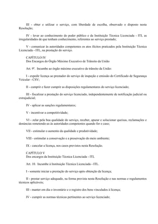 III - obter e utilizar o serviço, com liberdade de escolha, observado o disposto nesta
Resolução;
IV - levar ao conhecimento do poder público e da Instituição Técnica Licenciada - ITL as
irregularidades de que tenham conhecimento, referentes ao serviço prestado;
V - comunicar às autoridades competentes os atos ilícitos praticados pela Instituição Técnica
Licenciada - ITL, na prestação do serviço.
CAPÍTULO IV
Dos Encargos do Órgão Máximo Executivo de Trânsito da União
Art. 9º. Incumbe ao órgão máximo executivo de trânsito da União:
I - expedir licença ao prestador do serviço de inspeção e emissão do Certificado de Segurança
Veicular - CSV;
II - cumprir e fazer cumprir as disposições regulamentares do serviço licenciado;
III - fiscalizar a prestação do serviço licenciado, independentemente de notificação judicial ou
extrajudicial;
IV - aplicar as sanções regulamentares;
V - incentivar a competitividade;
VI - zelar pela boa qualidade do serviço, receber, apurar e solucionar queixas, reclamações e
denúncias remetendo-as às autoridades competentes quando for o caso;
VII - estimular o aumento da qualidade e produtividade;
VIII - estimular a conservação e a preservação do meio ambiente;
IX - cancelar a licença, nos casos previstos nesta Resolução.
CAPÍTULO V
Dos encargos da Instituição Técnica Licenciada - ITL
Art. 10. Incumbe à Instituição Técnica Licenciada - ITL.
I - somente iniciar a prestação do serviço após obtenção da licença;
II - prestar serviço adequado, na forma prevista nesta Resolução e nas normas e regulamentos
técnicos aplicáveis;
III - manter em dia o inventário e o registro dos bens vinculados à licença;
IV - cumprir as normas técnicas pertinentes ao serviço licenciado;
 
