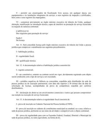 V - permitir aos encarregados da fiscalização livre acesso, em qualquer época, aos
equipamentos e às instalações integrantes do serviço, a seus registros de inspeção e certificados,
bem como a seus registros de empregados;
VI - comunicar previamente ao órgão máximo executivo de trânsito da União, qualquer
alteração, modificação ou introdução técnica, capaz de interferir na prestação de serviço licenciado
ou naquele de natureza contratual.
CAPÍTULO VI
Dos requisitos para prestação de serviço
Seção I
Da licença
Art. 11. Será concedida licença pelo órgão máximo executivo de trânsito da União a pessoa
jurídica que comprovar o atendimento aos seguintes procedimentos:
I - habilitação jurídica;
II - regularidade fiscal;
III - qualificação técnica.
Art. 12. A documentação relativa à habilitação jurídica consistirá de:
I - registro comercial;
II - ato constitutivo, estatuto ou contrato social em vigor, devidamente registrado com objeto
social condizente com o tipo de serviço a ser executado;
III - certidões negativas de falência ou concordata, expedidas pelo distribuidor da sede da
pessoa jurídica ou de execução patrimonial, com data não superior a 30 (trinta) dias da data de
solicitação da licença, acompanhadas da prova de competência expedida por cartórios
distribuidores;
IV - declaração de abster-se em envolvimentos comerciais e outros que possam comprometer
sua isenção na execução do serviço licenciado;
Art. 13. A documentação relativa à regularidade fiscal consistirá de:
I - prova de inscrição no Cadastro Nacional de Pessoa Jurídica (CNPJ);
II - prova de inscrição no cadastro de contribuintes municipal ou estadual, se o caso, relativa a
sede da pessoa jurídica, pertinente ao seu ramo de atividade e compatível com o objeto contratual;
III - prova de regularidade para com as Fazendas Federal, Estadual, Distrital e Municipal da
sede da pessoa jurídica, ou outra equivalente, na forma da lei;
 