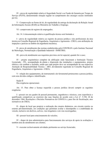 IV - prova de regularidade relativa à Seguridade Social e ao Fundo de Garantia por Tempo de
Serviço (FGTS), demonstrando situação regular no cumprimento dos encargos sociais instituídos
por lei;
V - Comprovação na forma da lei, de regularidade da entrega da declaração da Relação Anual
de Informações Sociais (RAIS) ao Ministério do Trabalho e Emprego.
VI - comprovante de registro de empregados.
Art. 14. A documentação relativa à qualificação técnica será limitada a:
I - prova de regularidade relativa ao registro da pessoa jurídica e dos profissionais da área
técnica no Conselho Regional de Engenharia, Arquitetura e Agronomia - CREA, com atribuições de
inspeções e perícias no âmbito da engenharia mecânica;
II - prova de atendimento das normas estabelecidas pelo CONTRAN e pelo Instituto Nacional
de Metrologia, Normalização e Qualidade Industrial - INMETRO;
III - prova de atendimento aos requisitos previstos em lei especial, quando for o caso;
IV - projeto arquitetônico completo da edificação onde funcionará a Instituição Técnica
Licenciada - ITL, acompanhada da planta e disposição das instalações e equipamentos, projeto
elétrico e de combate a incêndio, sendo que cada projeto deve ser acompanhado de sua respectiva
Anotação de Responsabilidade Técnica - ART, devidamente registrada no Conselho Regional de
Engenharia, Arquitetura e Agronomia - CREA;
V - relação dos equipamentos, do instrumental e do ferramental pertencentes a pessoa jurídica,
com seus devidos códigos e identificação.
Seção II
Das exigências operacionais
Art. 15. Para obter a licença requerida a pessoa jurídica deverá cumprir as seguintes
exigências:
I - possuir em seu quadro de pessoal permanente, engenheiros e técnicos, com experiência e
qualificação compatíveis ao exercício das suas funções de acordo com a Lei nº. 5.194, 24 de
dezembro 1966, Resoluções e Decisões Normativas do CONFEA e, para fins de fiscalização, atos
normativos do CREA;
II - dispor de local que propicie a realização dos ensaios dinâmicos, em circuito restrito ou
externo pré-determinado, em condições que permitam avaliar o desempenho e a estabilidade do
veículo, inclusive em declives, aclives, vias irregulares e em vias escorregadias;
III - possuir local para estacionamento de veículos;
IV - dispor de área administrativa para funcionamento dos serviços de apoio às avaliações e
também área de atendimento aos clientes;
V - executar exclusivamente atividades pertinentes ao serviço licenciado;
 