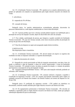 Art. 19. A Instituição Técnica Licenciada - ITL sujeitar-se-á as sanções administrativas, que
podem ser aplicadas em conjunto ou separadamente pelo órgão máximo executivo de trânsito da
União:
I - advertência;
II - suspensão de 30 a 90 dias;
III - cassação da licença.
Parágrafo único. As sanções administrativas eventualmente aplicadas, decorrentes de
processos administrativos, serão aquelas estabelecidas no Anexo desta Resolução.
Art. 20. A pessoa jurídica que tiver a licença cassada poderá requerer sua reabilitação para a
prestação do serviço de inspeção veicular, depois de decorridos dois anos da cassação.
§ 1º. Fica vedada a participação de pessoa, que integrava o quadro societário de Instituição
Técnica Licenciada - ITL que teve licença cassada, como sócio de pessoa jurídica da prestação do
serviço de que trata esta Resolução.
§ 2º. Para fins do disposto no caput será assegurado amplo direito de defesa.
CAPITULO VIII
Das disposições finais e transitórias
Art. 21. A Instituição Técnica Licenciada - ITL deverá manter em arquivo os registros dos
resultados de todas as inspeções realizadas e a seguinte documentação:
I - cópia dos documentos do veículo;
II - fotografia do veículo posicionado na linha de inspeção automatizada, com data e hora, de
modo a evidenciar a data da inspeção, a placa do veículo inspecionado, o nome da Instituição
Técnica Licenciada - ITL pintado no piso, em placa ou parede da estação, e o número da portaria
que licenciou a execução do serviço de inspeção veicular.
III - Anotação de Responsabilidade Técnica - ART para cada inspeção realizada, podendo ser
utilizada a ART múltipla.
Art. 22. A Instituição Técnica Licenciada - ITL somente realizará a inspeção e expedirá o
Certificado de Segurança Veicular - CSV aos veículos previamente autorizados pelos órgãos ou
entidades executivos de trânsito dos Estados e do Distrito Federal, nos termos do disposto no Art.
98 do CTB.
Parágrafo único. O certificado de segurança veicular - CSV poderá ser eletrônico ou
documental, conforme modelo definido pelo órgão máximo executivo de trânsito da União.
Art. 23. Os equipamentos pertencentes à Instituição Técnica Licenciada - ITL deverão ser
tombados e registrados junto ao órgão máximo executivo de trânsito da União, sendo que qualquer
substituição dependerá de previa autorização.
 