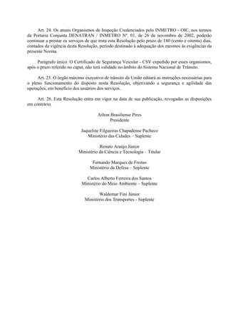 Art. 24. Os atuais Organismos de Inspeção Credenciados pelo INMETRO - OIC, nos termos
da Portaria Conjunta DENATRAN / INMETRO Nº. 01, de 26 de novembro de 2002, poderão
continuar a prestar os serviços de que trata esta Resolução pelo prazo de 180 (cento e oitenta) dias,
contados da vigência desta Resolução, período destinado à adequação dos mesmos às exigências da
presente Norma.
Parágrafo único. O Certificado de Segurança Veicular - CSV expedido por esses organismos,
após o prazo referido no caput, não terá validade no âmbito do Sistema Nacional de Trânsito.
Art. 25. O órgão máximo executivo de trânsito da União editará as instruções necessárias para
o pleno funcionamento do disposto nesta Resolução, objetivando a segurança e agilidade das
operações, em benefício dos usuários dos serviços.
Art. 26. Esta Resolução entra em vigor na data de sua publicação, revogadas as disposições
em contrário.
Ailton Brasiliense Pires
Presidente
Jaqueline Filgueiras Chapadense Pacheco
Ministério das Cidades – Suplente
Renato Araújo Júnior
Ministério da Ciência e Tecnologia – Titular
Fernando Marques de Freitas
Ministério da Defesa – Suplente
Carlos Alberto Ferreira dos Santos
Ministério do Meio Ambiente – Suplente
Waldemar Fini Júnior
Ministério dos Transportes - Suplente
 