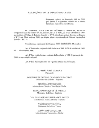 RESOLUÇÃO Nº 186, DE 25 DE JANEIRO DE 2006
Suspender vigência da Resolução 183, de 2005,
que aprova o Regimento Interno das Câmaras
Temáticas, e da outras providências.
O CONSELHO NACIONAL DE TRÂNSITO - CONTRAN, no uso da
competência que lhe confere art. 12, inciso I, da Lei nº 9.503, de 23 de setembro de 1997,
que instituiu o Código de Trânsito Brasileiro - CTB, e tendo em vista o disposto no Decreto
nº 4.711, de 29 de maio de 2003, que dispõe sobre a coordenação do Sistema Nacional de
Trânsito - SNT, e
Considerando o constante do Processo 80001.000498/2006-33; resolve:
Art. 1º Suspender a vigência da Resolução nº 183, de 21 de outubro de 2005,
até 31 de dezembro 2006.
Art. 2º Fica restabelecida a vigência da Resolução nº 144, 21 de agosto de
2003, na sua redação original.
Art. 3º Esta Resolução entra em vigor na data de sua publicação.
ALFREDO PERES DA SILVA
Presidente
JAQUELINE FILGUEIRAS CHAPADENSE PACHECO
Ministério das Cidades - Suplente
RENATO ARAUJO JUNIOR
Ministério da Ciência e Tecnologia -Titular
FERNANDO MARQUE S DE FREITAS
Ministério da Defesa - Suplente
CARLOS ALBERTO FERREIRA DOS SANTOS
Ministério do Meio Ambiente - Suplente
VALTER CHAVES COSTA
Ministério da Saúde - Titular
EDSON DIAS GONÇALVES
Ministério dos Transportes - Titular
 