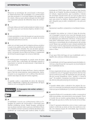 2
INTERPRETAÇÃO TEXTUAL 1 LIVRO 1
Pré-Vestibular
01 A
A habilidade 2 recorre aos conhecimentos sobre as lin-
guagens do sistema de comunicação e informação para
resolver problemas sociais. Nessa situação, percebe-se
que as placas orientam todo o percurso de Antônio Paulo
até o trabalho e evitam inúmeros acidentes de trânsito que
poderiam ser ocasionados pela ausência delas. A placa
06 D
Relacionar as tecnologias de comunicação e informação
ao desenvolvimento das sociedades e ao conhecimento
que elas produzem é o principal objetivo da questão. Ao
ler o texto, infere-se que a democratização da informação
tem capacitado pessoas de diferentes áreas do conheci-
mento.
07 B
A função referencial está fundamentada em dados concre-
tos, reais e que, por sua natureza objetiva, tendem à infor-
mação.
08 D
O texto se propõe à critica da situação em que se encontra
o povo brasileiro no que concerne ao estado de direito
viabilizado pela leitura e escrita.
09 B
Inferir em um texto quais são os objetivos de seu produtor
e quem é seu público alvo, pela análise dos procedimen-
tos argumentativos utilizados. No caso do texto apresen-
tado, o autor tece comentários sobre a infeliz coincidência
entre o aniversário da Lei Maria da Penha e o assassinato
de Sinhazinha (personagem do romance Gabriela).
10 C
A metalinguagem empregada na canção serve de base
para concluir que a valorização da linguagem popular é
importante no sentido de particularizar a identidade de
um grupo social.
11 E
O autor, ao se referir às ideias de Cícero, chama a atenção
para o fato de muitas pessoas, equivocadamente, desva-
lorizarem ou se angustiarem com a velhice. Elas deveriam
aceitar essa etapa da vida sem tantas angústias.
12 C
A questão avalia a capacidade do aluno de relacionar
ideias e depreender o aspecto de compromisso da igura
materna com as obrigações domésticas.
Módulo 2
As linguagens não verbal, verbal e
mista
Atividades para sala
localizada em C2/L5 indica que não se deve fazer barulho
diante de um hospital. As placas situadas em C5/L4 e C1/
L3 indicam, respectivamente, que é proibido o trânsito
de caminhões naquele trecho da via e que se deve virar à
esquerda. Em seguida, a placa localizada em C2/L1 indica
que, para entrar na rotatória, deve-se aguardar a passa-
gem daqueles que já estão completando o seu percurso
circular.
02 C
Apresentam equilíbrio compositivo e manifestam leveza.
03 C
A questão visa analisar se o aluno é capaz de reconhe-
cer a linguagem corporal como meio de interação social,
considerando os limites de desempenho e as alternativas
de adaptação para diferentes indivíduos. A dança execu-
tada pelos cadeirantes mostra o quanto a arte é impor-
tante para a consolidação de um pensamento de inclusão
social. Nesse caso, percebe-se que a relação estabelecida
entre corpo e arte foi algo bastante relevante para melho-
rar a relação entre os portadores de necessidades espe-
ciais e o meio.
04 E
O uso que é feito da língua em sua modalidade oral é o
espelho das vivências cotidianas das pessoas.
05 D
A modalidade oral da língua apresenta peculiaridades sin-
crônicas e diacrônicas tão ricas quanto as encontradas em
sua modalidade escrita.
06 A
A marca registrada do texto que introduz a questão relete
o predomínio de um linguagem tipicamente informal, fato
que se conirma por meio de expressões que não são regi-
das por normas ortográicas, como: “passeá” e “porta di
casa”. Há também a presença recorrente de pausas que
são demarcadas pela presença de reticências.
07 A
A questão relete sobre a relevância dos objetos de con-
sumo na construção da realização pessoal nos modelos de
vivências que se estabelecem no mundo contemporâneo.
08 B
A gasolina Podium foi considerada a melhor comparada às
duas concorrentes, uma americana e uma europeia. Como
o mundo não se constitui apenas desses dois espaços, a
airmação de que ela é a melhor do mundo torna-se falsa.
09 C
O item C apresenta elementos como o time e outros que
acabam conferindo ao texto um teor de coerência e coe-
são com intensos toques de criatividade, algo necessário
no texto publicitário.
 