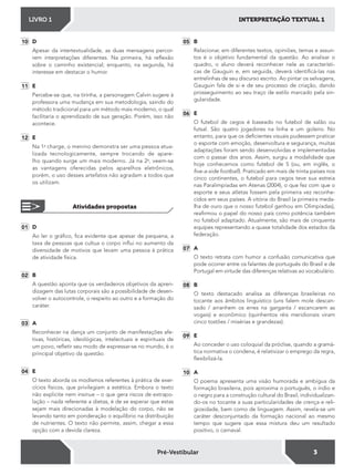 INTERPRETAÇÃO TEXTUAL 1LIVRO 1
3Pré-Vestibular
01 D
Ao ler o gráico, ica evidente que apesar de pequena, a
taxa de pessoas que cultua o corpo inlui no aumento da
diversidade de motivos que levam uma pessoa à prática
de atividade física.
02 B
A questão aponta que os verdadeiros objetivos da apren-
dizagem das lutas corporais são a possibilidade de desen-
volver o autocontrole, o respeito ao outro e a formação do
caráter.
03 A
Reconhecer na dança um conjunto de manifestações afe-
tivas, históricas, ideológicas, intelectuais e espirituais de
um povo, reletir seu modo de expressar-se no mundo, é o
principal objetivo da questão.
04 E
O texto aborda os modismos referentes à prática de exer-
cícios físicos, que privilegiam a estética. Embora o texto
não explicite nem insinue – o que gera riscos de extrapo-
lação – nada referente a dietas, é de se esperar que estas
sejam mais direcionadas à modelação do corpo, não se
levando tanto em ponderação o equilíbrio na distribuição
de nutrientes. O texto não permite, assim, chegar a essa
opção com a devida clareza.
10 D
Apesar da intertextualidade, as duas mensagens percor-
rem interpretações diferentes. Na primeira, há relexão
sobre o caminho existencial; enquanto, na segunda, há
interesse em destacar o humor.
11 E
Percebe-se que, na tirinha, a personagem Calvin sugere à
professora uma mudança em sua metodologia, saindo do
método tradicional para um método mais moderno, o qual
facilitaria o aprendizado de sua geração. Porém, isso não
acontece.
12 E
Na 1a
charge, o menino demonstra ser uma pessoa atua-
lizada tecnologicamente, sempre trocando de apare-
lho quando surge um mais moderno. Já na 2a
, veem-se
as vantagens oferecidas pelos aparelhos eletrônicos,
porém, o uso desses artefatos não agradam a todos que
os utilizam.
Atividades propostas
05 B
Relacionar, em diferentes textos, opiniões, temas e assun-
tos é o objetivo fundamental da questão. Ao analisar o
quadro, o aluno deverá reconhecer nele as característi-
cas de Gauguin e, em seguida, deverá identiicá-las nas
entrelinhas de seu discurso escrito. Ao pintar os selvagens,
Gauguin fala de si e de seu processo de criação, dando
prosseguimento ao seu traço de estilo marcado pela sin-
gularidade.
06 E
O futebol de cegos é baseado no futebol de salão ou
futsal. São quatro jogadores na linha e um goleiro. No
entanto, para que os deicientes visuais pudessem praticar
o esporte com emoção, desenvoltura e segurança, muitas
adaptações foram sendo desenvolvidas e implementadas
com o passar dos anos. Assim, surgiu a modalidade que
hoje conhecemos como futebol de 5 (ou, em inglês, o
ive-a-side football). Praticado em mais de trinta países nos
cinco continentes, o futebol para cegos teve sua estreia
nas Paralimpíadas em Atenas (2004), o que fez com que o
esporte e seus atletas fossem pela primeira vez reconhe-
cidos em seus países. A vitória do Brasil (a primeira meda-
lha de ouro que o nosso futebol ganhou em Olimpíadas),
reairmou o papel do nosso país como potência também
no futebol adaptado. Atualmente, são mais de cinquenta
equipes representando a quase totalidade dos estados da
federação.
07 A
O texto retrata com humor a confusão comunicativa que
pode ocorrer entre os falantes de português do Brasil e de
Portugal em virtude das diferenças relativas ao vocabulário.
08 B
O texto destacado analisa as diferenças brasileiras no
tocante aos âmbitos linguístico (uns falem mole descan-
sado / arranhem os erres na garganta / escancarem as
vogais) e econômico (quinhentos réis meridionais viram
cinco tostões / misérias e grandezas).
09 E
Ao conceder o uso coloquial da próclise, quando a gramá-
tica normativa o condena, é relativizar o emprego da regra,
lexibilizá-la.
10 A
O poema apresenta uma visão humorada e ambígua da
formação brasileira, pois aproxima o português, o índio e
o negro para a construção cultural do Brasil, individualizan-
do-os no tocante a suas particularidades de crença e reli-
giosidade, bem como de linguagem. Assim, revela-se um
caráter desconjuntado da formação nacional ao mesmo
tempo que sugere que essa mistura deu um resultado
positivo, o carnaval.
 