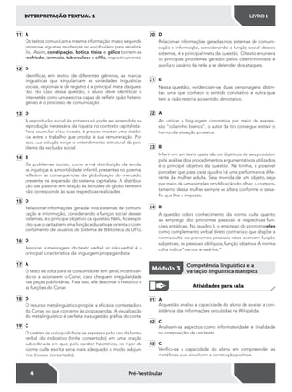4
INTERPRETAÇÃO TEXTUAL 1 LIVRO 1
Pré-Vestibular
11 A
Os textos comunicam a mesma informação, mas o segundo
promove algumas mudanças no vocabulário para atualizá-
-lo. Assim, constipação, botica, tísica e gálico tornam-se
resfriado, farmácia, tuberculose e síﬁlis, respectivamente.
12 D
Identiicar, em textos de diferentes gêneros, as marcas
linguísticas que singularizam as variedades linguísticas
sociais, regionais e de registro é a principal meta da ques-
tão. No caso dessa questão, o aluno deve identiicar o
internetês como uma escrita capaz de reletir quão hetero-
gêneo é o processo de comunicação.
13 D
A reprodução social da pobreza só pode ser entendida na
reprodução necessária da riqueza no contexto capitalista.
Para acumular e/ou investir, é preciso manter uma distân-
cia entre o trabalho que produz e sua remuneração. Por
isso, sua solução exige o entendimento estrutural do pro-
blema da exclusão social.
14 B
Os problemas sociais, como a má distribuição da renda,
as injustiças e a mortalidade infantil, presentes no poema,
reletem as consequências da globalização do mercado,
presente na expansão do sistema capitalista. A distribui-
ção das palavras em relação às latitudes do globo terrestre
não corresponde às suas respectivas realidades.
15 D
Relacionar informações geradas nos sistemas de comuni-
cação e informação, considerando a função social desses
sistemas, é o principal objetivo da questão. Nela, ica explí-
cito que o cartaz tem uma função educativa e orienta o com-
portamento de usuários do Sistema de Biblioteca da UFG.
16 D
Associar a mensagem do texto verbal ao não verbal é a
principal característica da linguagem propagandista.
17 A
O texto se volta para os consumidores em geral, incentivan-
do-os a acionarem o Conar, caso chequem irregularidade
nas peças publicitárias. Para isso, ele descreve o histórico e
as funções do Conar.
18 D
O recurso metalinguístico propõe a eicácia contestadora
do Conar, no que concerne às propagandas. A visualização
do metalinguístico é perfeita na sugestão gráica do corte.
19 C
O caráter de coloquialidade se expressa pelo uso da forma
verbal do indicativo (tinha consertado) em uma oração
subordinada em que, pelo caráter hipotético, no rigor da
norma culta escrita seria mais adequado o modo subjun-
tivo (tivesse consertado).
20 D
Relacionar informações geradas nos sistemas de comuni-
cação e informação, considerando a função social desses
sistemas, é a principal meta da questão. O texto enumera
os principais problemas gerados pelos cibercriminosos e
auxilia o usuário da rede a se defender dos ataques.
21 E
Nessa questão, evidenciam-se duas personagens distin-
tas: uma que conhece o sentido conotativo e outra que
tem a visão restrita ao sentido denotativo.
22 A
Ao utilizar a linguagem conotativa por meio da expres-
são “colarinho branco”, o autor da tira consegue extrair o
humor da situação prosaica.
23 B
Inferir em um texto quais são os objetivos de seu produtor
pela análise dos procedimentos argumentativos utilizados
é o principal objetivo da questão. Na tirinha, é possível
perceber que para cada quadro há uma performance dife-
rente da mulher adulta. Seja munida de um objeto, seja
por meio de uma simples modiicação do olhar, o compor-
tamento dessa mulher sempre se altera conforme o desa-
io que lhe é imposto.
24 B
A questão cobra conhecimento da norma culta quanto
ao emprego dos pronomes pessoais e respectivas fun-
ções sintáticas. No quadro II, o emprego do pronome eles
como complemento verbal direto contraria o que dispõe a
norma culta: os pronomes pessoais retos exercem função
subjetivas; os pessoais oblíquos, função objetiva. A norma
culta indica “vamos arrasá-los.”
Módulo 3
Competência linguística e a
variação linguística diatópica
Atividades para sala
01 A
A questão analisa a capacidade do aluno de avaliar a con-
sistência das informações veiculadas na Wikipédia.
02 C
Analisam-se aspectos como informatividade e inalidade
na composição de um texto.
03 C
Veriica-se a capacidade do aluno em compreender as
metáforas que envolvem a construção poética.
 