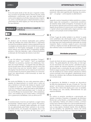 INTERPRETAÇÃO TEXTUAL 2LIVRO 1
3Pré-Vestibular
18 B
A tira de Laerte alude ao fato de que o migrante nordes-
tino, ao entrar nos grandes centros urbanos do país, acaba
enfrentando o preconceito, sem que sejam levados em
conta outros aspectos envolvidos nesse processo migrató-
rio, como a contribuição para o desenvolvimento e para o
crescimento de certas regiões, por meio da força de traba-
lho que oferecem.
01 D
Ao declarar que há diversas explicações para justiicar
a falta de interesse dos jovens pela leitura, o argumento
principal ica evidente quando a autora argumenta que há
convergência de todas elas em torno do fato de as pessoas
receberem as informações mastigadas, as quais exigem
menor esforço por parte do leitor. O argumento ressalta,
portanto, o fato de a televisão, o gibi, a internet facilitarem
a obtenção de informações de maneira muito fácil.
02 A
O uso de palavras e expressões populares (“xingam”,
“estão por cima”, “pra”,”xinfrim”, “pro”), as repetições
(“Mandam na economia, mandam nos intelectuais, man-
dam nas moças foinhas”, “E ninguém fala mal deles por
escrito porque quem fala mal deles por escrito nunca mais
vê seu nome e sua cara nos ‘veículos’ deles”), a ausência
de vírgulas (“teu terrorismo sai em corpo 6 e se você morre
vai lá pro fundo do jornal em quatro linhas”) e a ironia atri-
buem tom descontraído e bem-humorado ao texto de
Millôr Fernandes.
03 D
Na tirinha de Mafalda, há uma visão pessimista sobre a
questão do desarmamento no mundo, pois o avião em
que a tentativa é noticiada não resiste ao impulso inicial
e estatela-se no chão. Já no poema “Sonho Impossível”,
o eu lírico acredita que, apesar de todas as diiculdades e
sofrimentos, o futuro será promissor, pois “o mundo vai
ver uma lor/Brotar do impossível chão”. A lor estabelece,
assim, uma metáfora de um mundo melhor, contrastando
com o pessimismo de Mafalda, como se airma em D.
04 E
O esclarecimento inicial do avô explicita a origem latina
da expressão “habeas corpus“ para o garoto. No entanto,
a atualização do conteúdo dessa expressão, em função
do uso generalizado pelo Poder Judiciário e da conces-
são desse direito, em situações mal julgadas, leva o avô
a explicar ao neto, sob um ponto de vista crítico, que o
Atividades para sala
Módulo 2
O poder da leitura e o papel da
inferência
sentido da expressão para o público geral torna-se incom-
preensível, ideia esta sugerida pelo emprego da constru-
ção “...vira grego.“, como exposto na alternativa E.
05 D
Segundo a autora, baseada em dados estatísticos, a popu-
lação negra não acompanha o crescimento econômico
da restante classe média emergente. A transição do país
de economia agrícola para economia urbana industrial, o
legado da escravatura e o preconceito racial impedem que
o capital cultural acumulado pelos negros permita o seu
acesso a uma posição social correspondente.
06 A
A frase “Lugar de mulher também é na oicina” é usada
como preâmbulo das informações sobre a mudança de
comportamento das mulheres na sociedade atual, inclusive
em áreas que eram tradicionalmente reservadas ao mundo
masculino. Assim, é correta a opção A, pois o enunciado
conirma o objetivo do texto de demonstrar que a situação
das mulheres mudou na sociedade contemporânea.
Atividades propostas
01 C
A partir do título do texto a que pertence o primeiro frag-
mento, “Da graia-desenho de minha mãe, um dos luga-
res de nascimento de minha escrita“, percebe-se que a
autora resgata da memória elementos os quais servirão
de amparo para a construção de suas narrativas. Ponciá
Vicêncio segue os passos de Conceição Evaristo, testemu-
nho de resistência ao mesmo tempo individual e coletiva
contra a exclusão racial e de gênero, relembrando os pro-
blemas do cotidiano das mulheres afrodescendentes em
um contexto atual.
02 D
A expectativa de Mafalda é rompida em decorrência
da falta de entendimento de que a função do “livro tão
grosso“, um dicionário, é essencialmente a de um livro de
consulta. Daí a leitura tão rápida, pois o pai, na verdade,
fora apenas tirar uma dúvida, diferentemente do que
esperava Mafalda.
03 C
Em ambos os excertos, percebe-se a aproximação em
relação à temática. Enquanto a linguagem de Graciliano
Ramos tem cunho literário, a de Antonio Candido é didá-
tica, explicativa. Todavia, em ambos os textos, o emissor
mostra que a literatura deixa ver o que se pretende escon-
der. No primeiro, o narrador aponta um personagem hir-
suta, ou seja, áspero, intratável, ríspido, cheio de defeitos,
que dá conselhos, faz advertências, mesmo não sendo
um exemplo de virtude. Nota-se a hipocrisia das pessoas.
 