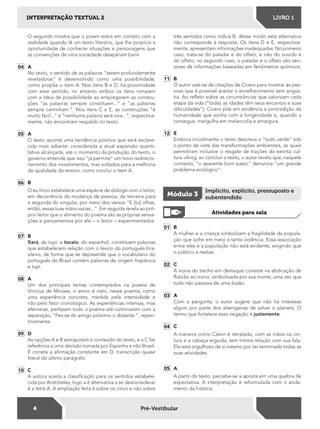 4
INTERPRETAÇÃO TEXTUAL 2 LIVRO 1
Pré-Vestibular
O segundo mostra que o jovem entra em contato com a
realidade quando lê um texto literário, que lhe propicia a
oportunidade de conhecer situações e personagens que
as convenções de uma sociedade desejariam banir.
04 A
No texto, o sentido de as palavras “serem profundamente
reveladoras“ é desenvolvido como uma possibilidade,
como propõe o item A. Nos itens B e D, há proximidade
com esse sentido, no entanto ambos os itens rompem
com a ideia de possibilidade ao empregarem as constru-
ções “as palavras sempre constituem...“ e “as palavras
sempre caminham.“. Nos itens C e E, as construções “é
muito fácil...“ e “nenhuma palavra será viva...“, respectiva-
mente, não encontram respaldo no texto.
05 A
O texto aponta uma tendência positiva que será esclare-
cida mais adiante: considerada a atual expansão quanti-
tativa alcançada, até o momento da produção do texto, o
governo entende que isso “já permite“ um novo redirecio-
namento dos investimentos, mas voltados para a melhoria
da qualidade do ensino, como conclui o item A.
06 B
O eu lírico estabelece uma espécie de diálogo com o leitor,
em decorrência da mudança de pessoa, da terceira para
a segunda do singular, por meio dos versos “E [tu] olhas,
então, essas tuas mãos vazias...“. Em seguida revela ao pró-
prio leitor que o alimento do poema são as próprias sensa-
ções e pensamentos por ele – o leitor – experimentados.
07 B
Xará, do tupi, e tocaio, do espanhol, constituem palavras
que estabelecem relação com o léxico do português bra-
sileiro, de forma que se depreende que o vocabulário do
português do Brasil contém palavras de origem hispânica
e tupi.
08 A
Um dos principais temas contemplados na poesia de
Vinicius de Moraes, o amor, é visto, nesse poema, como
uma experiência concreta, medida pela intensidade e
não pelo fator cronológico. As experiências intensas, mas
efêmeras, perfazem todo o poema até culminarem com a
separação, “Fez-se do amigo próximo o distante.“, repen-
tinamente.
09 D
As opções A e B extrapolam o conteúdo do texto, e a C faz
referência a uma decisão tomada por Espanha e não Brasil.
É correta a airmação constante em D, transcrição quase
literal do último parágrafo.
10 C
A autora aceita a classiicação para os sentidos estabele-
cida por Aristóteles, logo a é alternativa a se desconsiderar
é a letra A. A ampliação feita é sobre os cinco e não sobre
três sentidos como indica B, desse modo esta alternativa
não corresponde à resposta. Os itens D e E, respectiva-
mente, apresentam informações inadequadas. No primeiro
caso, trata-se do paladar e do olfato, e não do ouvido e
do olfato; no segundo caso, o paladar e o olfato são sen-
sores de informações baseadas em fenômenos químicos.
11 B
O autor vale-se de citações de Cícero para mostrar às pes-
soas que é possível aceitar o envelhecimento sem angús-
tia. Ao reletir sobre as circunstâncias que valorizam cada
etapa da vida (“todas as idades têm seus encantos e suas
diiculdades”), Cícero põe em evidência a contradição da
humanidade que sonha com a longevidade e, quando a
consegue, mergulha em melancolia e amargura.
12 E
Embora inicialmente o texto descreva o “tudo verde“ sob
o ponto de vista das transformações ambientais, as quais
permitiram inclusive o resgate de trações da extinta cul-
tura viking, ao concluir o texto, o autor revela que, naquele
contexto, “o aparente bom pasto“ denuncia “um grande
problema ecológico“.
01 B
A mulher e a criança simbolizam a fragilidade da popula-
ção que sofre em meio a tanta violência. Essa associação
entre eles e a população não está evidente, exigindo que
o público a realize.
02 C
A ironia do trecho em destaque consiste na abdicação de
Rubião ao trono, simbolizada por sua morte, uma vez que
tudo não passava de uma ilusão.
03 A
Com a pergunta, o autor sugere que não há interesse
algum por parte dos alienígenas de salvar o planeta. O
termo que fortalece essa negação é justamente.
04 C
A maneira como Calvin é retratado, com as mãos na cin-
tura e a cabeça erguida, tem íntima relação com sua fala.
Ele está orgulhoso de si mesmo por ter terminado todas as
suas atividades.
05 A
A partir do texto, percebe-se a aposta em uma quebra de
expectativa. A interpretação é reformulada com o anda-
mento da história.
Atividades para sala
Módulo 3
Implícito, explícito, pressuposto e
subentendido
 