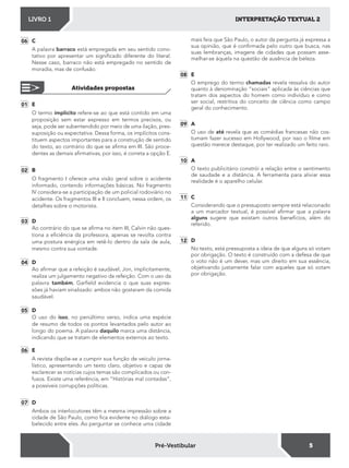 INTERPRETAÇÃO TEXTUAL 2LIVRO 1
5Pré-Vestibular
01 E
O termo implícito refere-se ao que está contido em uma
proposição sem estar expresso em termos precisos, ou
seja, pode ser subentendido por meio de uma ilação, pres-
suposição ou expectativa. Dessa forma, os implícitos cons-
tituem aspectos importantes para a construção de sentido
do texto, ao contrário do que se airma em III. São proce-
dentes as demais airmativas, por isso, é correta a opção E.
02 B
O fragmento I oferece uma visão geral sobre o acidente
informado, contendo informações básicas. No fragmento
IV considera-se a participação de um policial rodoviário no
acidente. Os fragmentos III e II concluem, nessa ordem, os
detalhes sobre o motorista.
03 D
Ao contrário do que se airma no item III, Calvin não ques-
tiona a eiciência da professora, apenas se revolta contra
uma postura enérgica em retê-lo dentro da sala de aula,
mesmo contra sua vontade.
04 D
Ao airmar que a refeição é saudável, Jon, implicitamente,
realiza um julgamento negativo da refeição. Com o uso da
palavra também, Garield evidencia o que suas expres-
sões já haviam sinalizado: ambos não gostaram da comida
saudável.
05 D
O uso do isso, no penúltimo verso, indica uma espécie
de resumo de todos os pontos levantados pelo autor ao
longo do poema. A palavra daquilo marca uma distância,
indicando que se tratam de elementos externos ao texto.
06 E
A revista dispõe-se a cumprir sua função de veículo jorna-
lístico, apresentando um texto claro, objetivo e capaz de
esclarecer as notícias cujos temas são complicados ou con-
fusos. Existe uma referência, em “Histórias mal contadas”,
a possíveis corrupções políticas.
07 D
Ambos os interlocutores têm a mesma impressão sobre a
cidade de São Paulo, como ica evidente no diálogo esta-
belecido entre eles. Ao perguntar se conhece uma cidade
06 C
A palavra barraco está empregada em seu sentido cono-
tativo por apresentar um signiicado diferente do literal.
Nesse caso, barraco não está empregado no sentido de
moradia, mas de confusão.
Atividades propostas
mais feia que São Paulo, o autor da pergunta já expressa a
sua opinião, que é conirmada pelo outro que busca, nas
suas lembranças, imagens de cidades que possam asse-
melhar-se àquela na questão de ausência de beleza.
08 E
O emprego do termo chamadas revela ressalva do autor
quanto à denominação “sociais” aplicada às ciências que
tratam dos aspectos do homem como indivíduo e como
ser social, restritiva do conceito de ciência como campo
geral do conhecimento.
09 A
O uso de até revela que as comédias francesas não cos-
tumam fazer sucesso em Hollywood, por isso o ilme em
questão merece destaque, por ter realizado um feito raro.
10 A
O texto publicitário constrói a relação entre o sentimento
de saudade e a distância. A ferramenta para aliviar essa
realidade é o aparelho celular.
11 C
Considerando que o pressuposto sempre está relacionado
a um marcador textual, é possível airmar que a palavra
alguns sugere que existam outros benefícios, além do
referido.
12 D
No texto, está pressuposta a ideia de que alguns só votam
por obrigação. O texto é construído com a defesa de que
o voto não é um dever, mas um direito em sua essência,
objetivando justamente falar com aqueles que só votam
por obrigação.
 