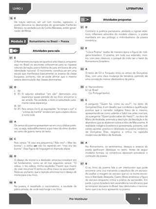 LITERATURALIVRO 1
3Pré-Vestibular
18 E
De traços satíricos, em um tom mordaz, agressivo, o
poeta denuncia os desmandos do governador Fanfarrão
Minésio, na verdade Luís da Cunha Meneses, então gover-
nador de Minas.
Módulo 2 Romantismo no Brasil – Poesia
Atividades para sala
01 E
O Romantismo europeu se opunha à arte clássica, enquanto
aqui no Brasil os escritores voltavam-se para as riquezas
naturais da nação, para a história do país, em busca de uma
identidade nacional. O movimento constituiu-se em uma
escola que manifestava basicamente os anseios da classe
burguesa, portanto, não se pode airmar que o mesmo
esteve desvinculado das classes dominantes.
02 D
I. (V)
II. (F) O adjunto adverbial “em vão” demonstra uma
esperança quase perdida do eu lírico encontrar o
ser amado. Na verdade, o texto é subsidiado justa-
mente nessa esperança.
III. (V)
IV. (F) Nos versos 3 e 4, as expressões “lá rompe o sol” e
“a brisa da manhã” evidenciam que a espera durou
a noite toda.
03 A
Os versos do poema apresentam-se em cinco sílabas poéti-
cas, ou seja, redondilha menor, e por meio do ritmo aludem
ao canto de guerra, tema do texto.
04 C
Nos versos “A casa era pequenina,/ Não era? – Mas tão
bonita”, o verbo ser não foi repetido em “mas era tão
bonita”. Essa igura de linguagem é chamada elipse.
05 D
O desejo de morrer e a desilusão amorosa consistem em
tal fundamento, como se vê nos seguintes versos: “O
adeus, o teu adeus, minha saudade,/ Fazem que insano
do viver me prive/ E tenha os olhos meus na escuridade”.
Nota-se, portanto, que a rejeição amorosa traz o desejo de
morte para o eu lírico.
06 B
Na poesia, é ressaltado o nacionalismo, a saudade da
pátria amada, de onde está longe o eu lírico.
01 D
Contrário à poética parnasiana, atrelada a rigores esté-
ticos inlexíveis advindos do modelo clássico, o poeta
manifesta em seu prólogo o individualismo da poesia
romântica.
02 E
“I-Juca Pirama” exalta de maneira épica a igura do indí-
gena brasileiro. O poema, em toda sua extensão, mos-
tra, com ares clássicos, o porquê do índio ser o herói do
Romantismo brasileiro.
03 A
O texto de Gil e Torquato imita os versos de Gonçalves
Dias, com uma clara mudança de temática, partindo de
uma concepção menos idealizadora da pátria.
04 a) Nacionalismo
b) Lá: Brasil
Cá: Portugal (exílio).
05 C
A pergunta “Quem há, como eu sou?”, no texto de
Gonçalves Dias, é um desaio que condensa a qualiicação
positiva que o narrador indígena izera de si mesmo,
apresentando-se como valente e hábil nas artes marciais.
Já a pergunta “Quem podia saber do Herói?”, na obra de
Mário de Andrade, arremata a descrição da desolação e do
abandono que se abateram sobre a tribo de Macunaíma. A
realidade indígena brasileira é apresentada, portanto, sob
visões opostas: positiva e idealizada no poema romântico
de Gonçalves Dias; negativa e crítica na rapsódia
modernista de Mário de Andrade.
06 A
No Romantismo, os sentimentos, desejos e anseios do
poeta ganhavam destaque no texto. Antes de seguir
modelos formais, os românticos deixavam prevalecer o
conteúdo da poesia.
07 B
O eu lírico do poema fala a um interlocutor que pode
encontrar uma cruz marcando a sepultura de um escravo.
Ao exaltar a imagem do escravo que só na morte encon-
trou a liberdade desejada, Castro Alves enobrece a igura
do escravo enquanto critica a prática da escravidão. Em
parte, o povo brasileiro tem ascendência nos africanos que
se tornaram escravos no Brasil. Isso demonstra o naciona-
lismo que o eu lírico apresenta no poema.
Atividades propostas
 