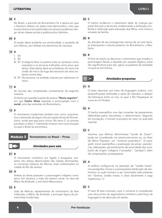 4
LITERATURA LIVRO 1
Pré-Vestibular
08 C
No Brasil, o período do Romantismo foi a época em que
a literatura obteve um status mais democrático, visto que
muitos textos eram publicados em jornais e poderiam atin-
gir várias classes sociais e públicos-alvo distintos.
09 E
O poeta deixa evidente sua emotividade, a saudade de
sua infância, com ênfase nos elementos da natureza.
10 A
I. (V)
II. (V)
III. (F) A alegoria feita no poema trata os carrascos como
orquestra e os escravos traicados como povo que
dança. Essa dança deve-se ao balanço do navio nas
ondas do mar e da fuga dos escravos aos atos vio-
lentos contra eles.
IV. (F) Os escravos, na verdade, lutavam por sobreviver no
navio.
11 B
As lacunas são completadas corretamente da seguinte
maneira:
O trecho em questão é parte do poema “Navio negreiro”,
em que Castro Alves expressa a preocupação com o
social, uma das vertentes do Romantismo.
12 E
O movimento modernista também tem como caracterís-
tica a retomada de alguns dos principais temas do Roman-
tismo, ainda que seja para criticar. No texto 2, os autores
parodiam o texto 1 intentando mostrar uma nova situação
na qual o Brasil se encontrava.
Módulo 3 Romantismo no Brasil – Prosa
Atividades para sala
01 B
O movimento romântico era ligado à burguesia, por-
tanto não estava desvinculado das classes dominantes;
os romances urbanos de Alencar eram ambientados na
cidade do Rio de Janeiro
02 D
Ambas as obras possuem a personagem indígena como
tema. Em Iracema, a índia de mesmo nome; na obra de
Mário de Andrade, o anti-herói Macunaíma.
03 E
José de Alencar, representante do romantismo da fase
indianista; e Mário de Andrade, a principal igura da pri-
meira fase modernista.
04 C
O trecho evidencia o tratamento dado às crianças por
parte dos pais e da escola, evidenciando a atribuição con-
ferida à instituição pela educação dos ilhos, uma crítica à
omissão da família.
05 B
As atitudes de seu protagonista, típicas de um anti-herói,
já antecipavam a escola posterior ao Romantismo, o Rea-
lismo.
06 B
O inal do trecho já denuncia o sentimento que invadira a
personagem Seixas, a repulsão por aqueles objetos, antes
tão signiicativos para ele, agora acusadores da realidade
na qual se encontrava.
Atividades propostas
01 D
O texto descreve, por meio de linguagem poética, com
personiicações atribuídas a seres da natureza, a relação
de hierarquia entre os rios, na qual o Rio Paquequer se
curva ao rio Paraíba.
02 A
O trecho exempliica uma das correntes de pensamento
defendidas pelos naturalistas: o determinismo. Segundo
tal concepção, o homem é produto do meio no qual está
inserido.
03 C
Iracema, que Alencar denominava “Lenda do Ceará“,
pode ser considerado um poema-em-prosa ou, no dizer
de Décio Pignatari, um “romance poemático“. O pará-
grafo inicial exempliica a poetização da prosa: assonân-
cias, aliterações, aproveitamento da sonoridade dos vocá-
bulos de origem indígena (“carnaúba“, “jandaia“), além
de comparações, prosopopeias.
04 A
A anáfora conigura-se na repetição de “verdes mares“
nos parágrafos iniciais e a prosopopeia (atribuição de sen-
timento ou ação humana a ser inanimado) está presente
em “Serenai, verdes mares, e alisai docemente a vaga
impetuosa [...]“.
05 C
O item III está incorreto, pois o romance é considerado
uma obra prima do regionalismo romântico pela força da
linguagem e da descrição do sertão.
 