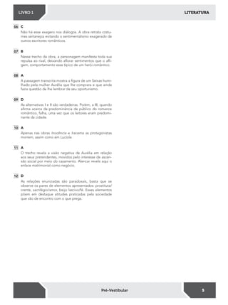 LITERATURALIVRO 1
5Pré-Vestibular
06 C
Não há esse exagero nos diálogos. A obra retrata costu-
mes sertanejos evitando o sentimentalismo exagerado de
outros escritores românticos.
07 B
Nesse trecho da obra, a personagem manifesta toda sua
repulsa ao rival, deixando alorar sentimentos que o ali-
gem, comportamento esse típico de um herói romântico.
08 A
A passagem transcrita mostra a igura de um Seixas humi-
lhado pela mulher Aurélia que lhe comprara e que ainda
fazia questão de lhe lembrar de seu oportunismo.
09 D
As alternativas I e II são verdadeiras. Porém, a III, quando
airma acerca da predominância de público do romance
romântico, falha, uma vez que os leitores eram predomi-
nante da cidade.
10 A
Apenas nas obras Inocência e Iracema as protagonistas
morrem, assim como em Lucíola.
11 A
O trecho revela a visão negativa de Aurélia em relação
aos seus pretendentes, movidos pelo interesse de ascen-
são social por meio do casamento. Alencar revela aqui o
enlace matrimonial como negócio.
12 D
As relações enunciadas são paradoxais, basta que se
observe os pares de elementos apresentados: prostituta/
crente, sacrilégio/amor, beijo lascivo/fé. Esses elementos
põem em destaque atitudes praticadas pela sociedade
que vão de encontro com o que prega.
 