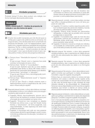 2
REDAÇÃO LIVRO 1
Pré-Vestibular
01 O autor não se atém à proposta, pois não discute quais os
limites para a guerra de audiência entre as emissoras. Ao
longo do texto, o foco da discussão não é concentrado nas
emissoras de televisão, e sim nos telespectadores, apon-
tados como culpados pela baixa qualidade dos programas
televisivos. Por im, o último parágrafo traz uma contradi-
ção: o autor airma que o “homem é produto do meio de
comunicação”, mas o que se aborda no texto é que a opi-
nião pública molda o formato dos programas televisivos.
02 a) Termos-chave: “liberdade de imprensa” e “senso crí-
tico”;
O que se quer: Discutir como a imprensa livre pode
contribuir na formação do senso crítico.
b) Termos-chave: “família” e “novos desaios”;
O que se quer: Explicitar quais são os novos desaios
enfrentados pela família no século XXI. Avaliar como a
família tem se comportado diante desses novos desaios.
c) Termos-chave: “tecnologia” e “educação”;
O que se quer: Discutir como a tecnologia pode contri-
buir com a educação.
d) Termos-chave: “Desenvolvimento social” e “expecta-
tiva de vida”;
O que se quer: Discutir a relação existente entre o
desenvolvimento social e a expectativa de vida. Como
esta é inluenciada por aquele?
03 Resposta pessoal; porém, o aluno deve elaborar uma tese,
contemplada no tema, e uma relexão acerca da situação-
-problema selecionada em cada item.
a) Sugestão: Muitos, equivocadamente, ignoram que o
exercício livre da imprensa é condição necessária para
a formação de uma sociedade com senso crítico.
b) Sugestão: Tornaram-se mais complexas as relações
familiares nos últimos anos, o que tem levado muitas
famílias a "terceirizarem", de forma exagerada, suas
responsabilidades, na falsa esperança de verem seus
problemas resolvidos.
c) Sugestão: A tecnologia está cada vez mais presente
nos processos de ensino-aprendizagem, porém muitos,
incluindo-se proissionais da educação, consideram-na
um empecilho.
d) Sugestão: A expectativa de vida do brasileiro tem
aumentado nos últimos anos, entretanto os ainda dei-
cientes índices de desenvolvimento social podem com-
prometer a continuidade desse crescimento.
04 Resposta pessoal, contudo, o aluno deve redigir uma tese
que relita a situação-problema em torno do tema pro-
posto em cada item.
a) Sugestão: O incentivo à prática esportiva pode contri-
buir na disseminação dos valores de cidadania, mas são
discretas as políticas públicas nesse sentido.
b) Sugestão: Embora ainda vitimada por preconceitos
retrógrados, a mulher tem se portado como uma das
protagonistas no século XXI.
c) Sugestão: A sociedade exige, cada vez mais dos seus
governantes, políticas que contribuam com a susten-
tabilidade, porém ainda atua, muitas vezes, de forma
pouco exemplar nesse sentido.
d) Sugestão: A internet é crucial na inclusão do indivíduo
na sociedade do conhecimento, porém são muitos os
que ainda estão privados do acesso a esse meio.
05 Resposta pessoal. No entanto, o aluno deve apresentar
situação-problema, tese e argumentos em defesa de seu
ponto de vista relacionados aos dados e às informações
do gráico.
06 Resposta pessoal. No entanto, o aluno deve apresentar
situação-problema, tese e argumentos em defesa de seu
ponto de vista relacionados aos dados e às informações
do gráico.
07 Resposta pessoal. No entanto, o aluno deve elaborar pará-
grafos correntes que justiiquem os dados da pesquisa.
Considere a seguinte sugestão de parágrafo:
Embora haja um crescimento relativo no número de lares
brasileiros com acesso à internet, muitas regiões ainda
carecem de conectividade. Um dos principais motivos está
no alto custo da banda larga no país, resultado da carga
tributária elevada e da precariedade de infraestrutura.
Soma-se a isso as disparidades econômicas entre as regiões
brasileiras, que tornam a internet um serviço ainda ao
alcance predominantemente das classes alta e média alta.
08 Resposta pessoal, entretanto, o aluno deve elaborar um pará-
grafo que justiique coerentemente os dados das respectivas
pesquisas. Considere a seguinte sugestão de parágrafo:
Com o mercado de trabalho cada vez mais competitivo, tor-
na-se essencial para o proissional se diferenciar em termos
de qualiicação proissional. Como o acesso à educação de
boa qualidade ainda é muito restritivo, aqueles de melhor
condição inanceira estão em posição vantajosa, ocupando
os melhores postos de trabalho. Já os mais pobres, cuja for-
mação é deicitária, acabam se submetendo a trabalhos de
baixa remuneração e com pouca estabilidade. Essa é uma
das justiicativas para o crescimento do desemprego entre
os mais necessitados inanceiramente.
Produção textual. O aluno deve produzir uma redação con-
forme orientação da proposta selecionada.
Atividades propostas
Módulo 2
ENEM e dissertação II – Análise da proposta de
redação e uso dos textos de apoio
Atividades para sala
 
